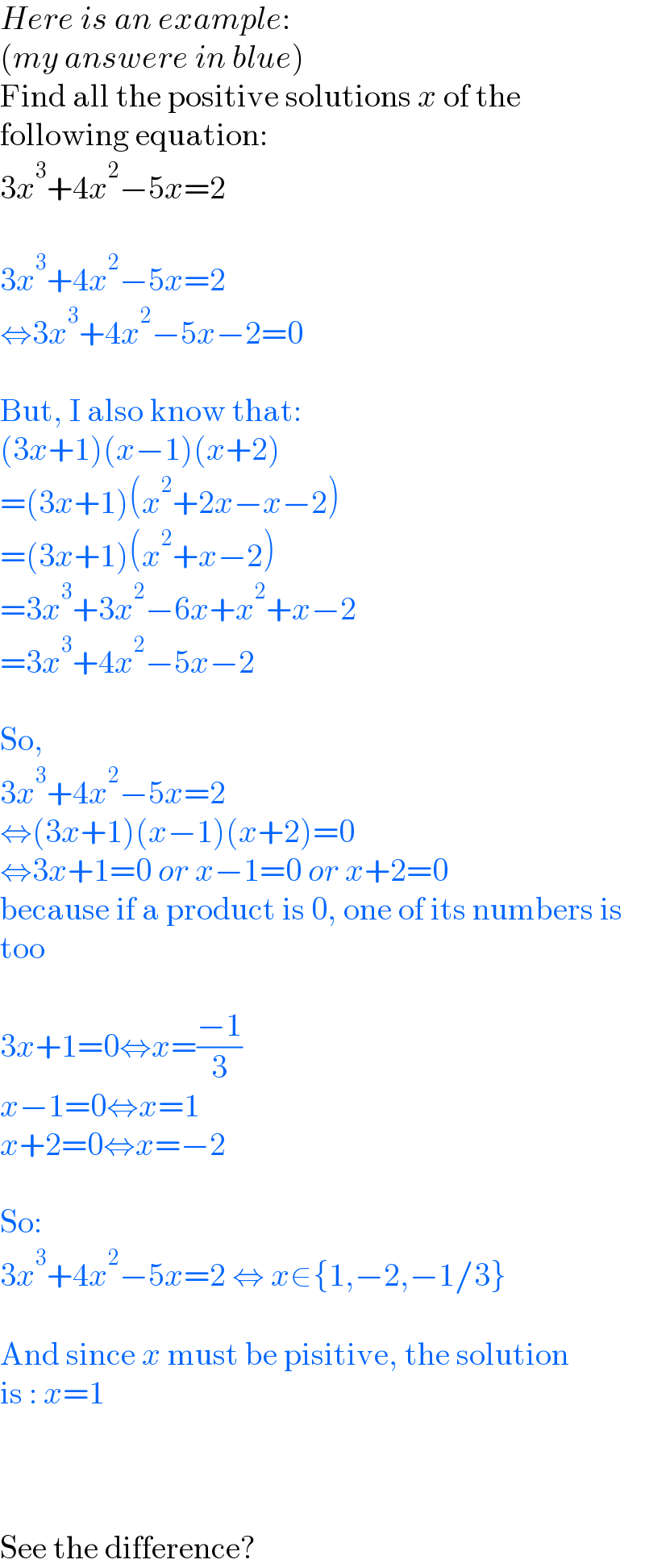 Here is an example:  (my answere in blue)  Find all the positive solutions x of the  following equation:  3x^3 +4x^2 −5x=2     3x^3 +4x^2 −5x=2  ⇔3x^3 +4x^2 −5x−2=0    But, I also know that:  (3x+1)(x−1)(x+2)  =(3x+1)(x^2 +2x−x−2)  =(3x+1)(x^2 +x−2)  =3x^3 +3x^2 −6x+x^2 +x−2  =3x^3 +4x^2 −5x−2    So,  3x^3 +4x^2 −5x=2  ⇔(3x+1)(x−1)(x+2)=0  ⇔3x+1=0 or x−1=0 or x+2=0   because if a product is 0, one of its numbers is  too    3x+1=0⇔x=((−1)/3)  x−1=0⇔x=1  x+2=0⇔x=−2    So:  3x^3 +4x^2 −5x=2 ⇔ x∈{1,−2,−1/3}    And since x must be pisitive, the solution  is : x=1        See the difference?  