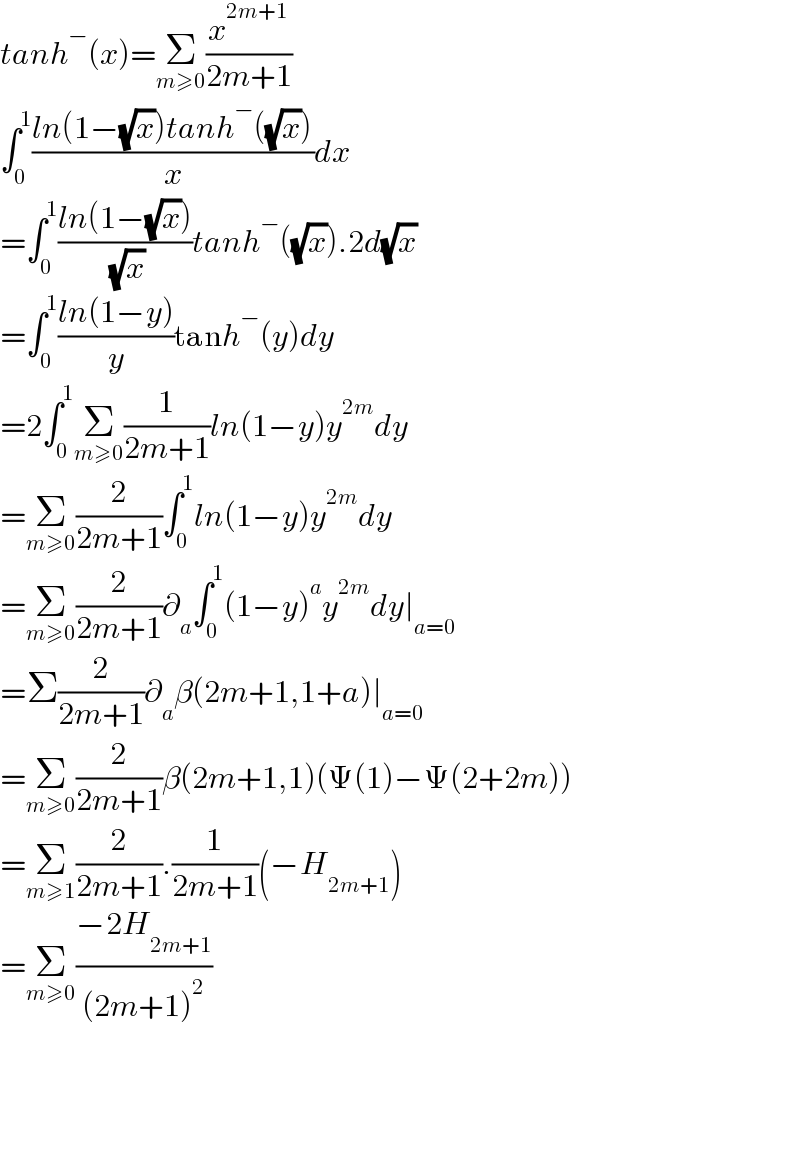 tanh^− (x)=Σ_(m≥0) (x^(2m+1) /(2m+1))  ∫_0 ^1 ((ln(1−(√x))tanh^− ((√x)))/x)dx  =∫_0 ^1 ((ln(1−(√x)))/( (√x)))tanh^− ((√x)).2d(√x)  =∫_0 ^1 ((ln(1−y))/y)tanh^− (y)dy  =2∫_0 ^1 Σ_(m≥0) (1/(2m+1))ln(1−y)y^(2m) dy  =Σ_(m≥0) (2/(2m+1))∫_0 ^1 ln(1−y)y^(2m) dy  =Σ_(m≥0) (2/(2m+1))∂_a ∫_0 ^1 (1−y)^a y^(2m) dy∣_(a=0)   =Σ(2/(2m+1))∂_a β(2m+1,1+a)∣_(a=0)   =Σ_(m≥0) (2/(2m+1))β(2m+1,1)(Ψ(1)−Ψ(2+2m))  =Σ_(m≥1) (2/(2m+1)).(1/(2m+1))(−H_(2m+1) )  =Σ_(m≥0) ((−2H_(2m+1) )/((2m+1)^2 ))        