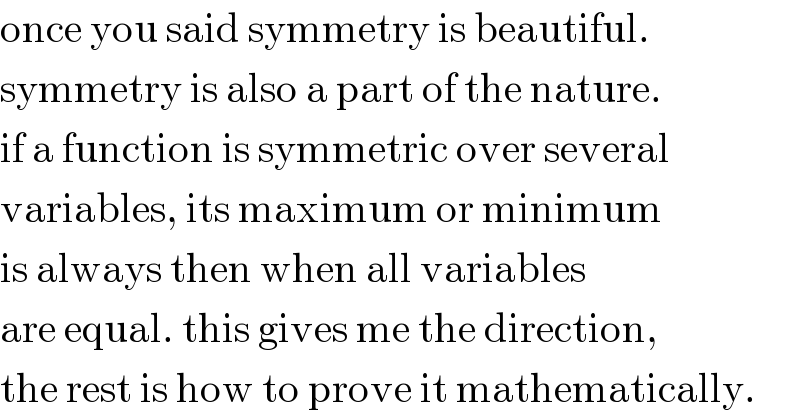 once you said symmetry is beautiful.  symmetry is also a part of the nature.  if a function is symmetric over several  variables, its maximum or minimum  is always then when all variables  are equal. this gives me the direction,  the rest is how to prove it mathematically.  