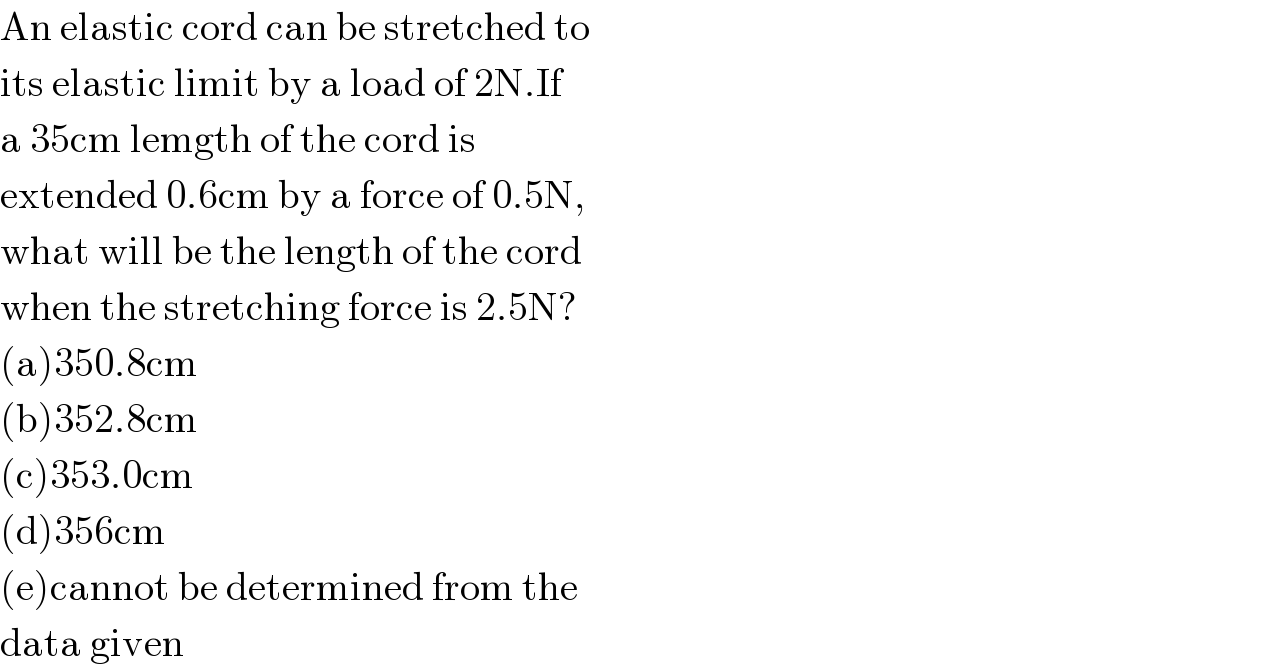An elastic cord can be stretched to  its elastic limit by a load of 2N.If   a 35cm lemgth of the cord is  extended 0.6cm by a force of 0.5N,  what will be the length of the cord  when the stretching force is 2.5N?  (a)350.8cm  (b)352.8cm  (c)353.0cm  (d)356cm  (e)cannot be determined from the   data given  