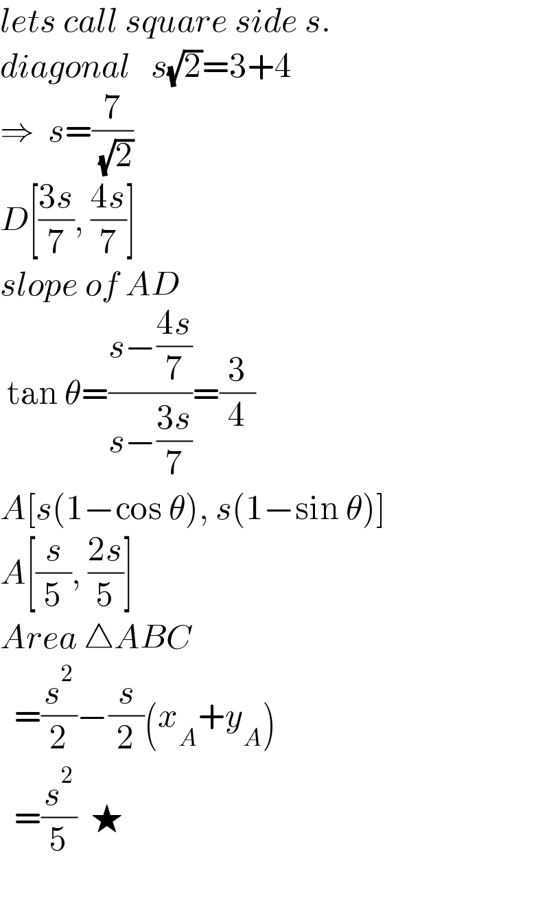lets call square side s.  diagonal   s(√2)=3+4  ⇒  s=(7/( (√2)))  D[((3s)/7), ((4s)/7)]     slope of AD    tan θ=((s−((4s)/7))/(s−((3s)/7)))=(3/4)  A[s(1−cos θ), s(1−sin θ)]  A[(s/5), ((2s)/5)]  Area △ABC     =(s^2 /2)−(s/2)(x_A +y_A )    =(s^2 /5)  ★    