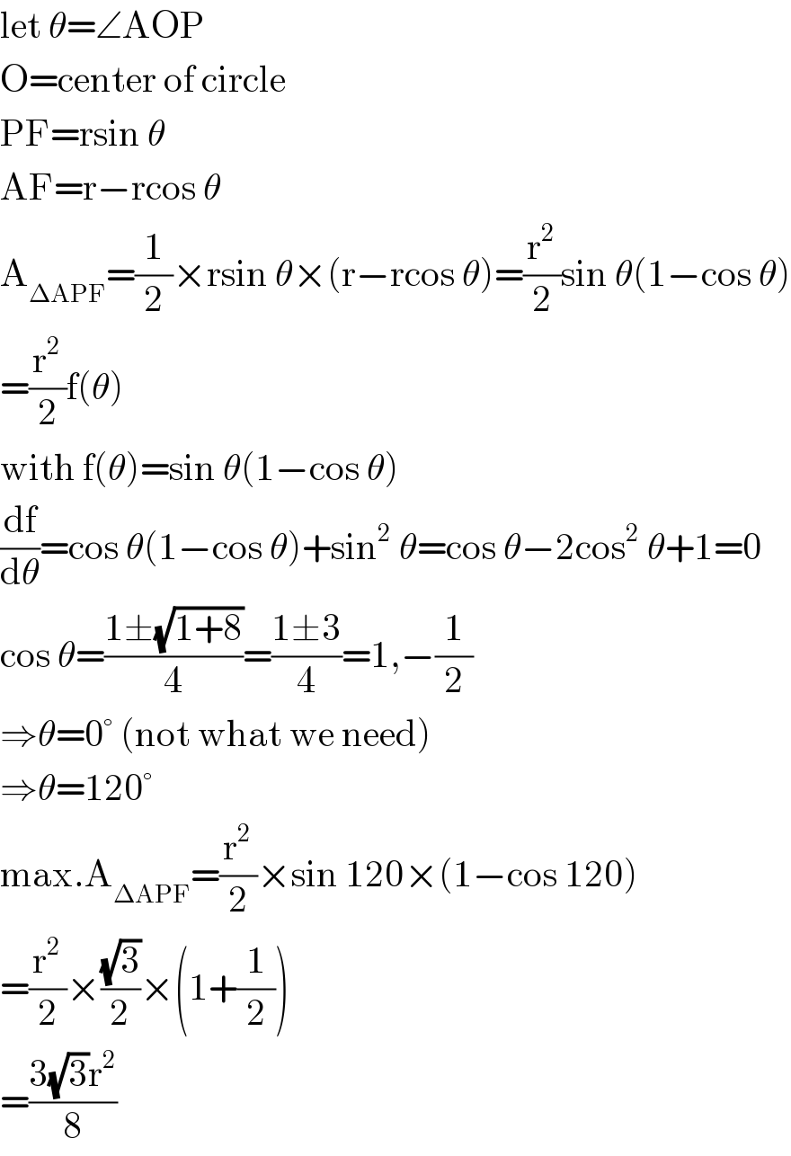 let θ=∠AOP  O=center of circle  PF=rsin θ  AF=r−rcos θ  A_(ΔAPF) =(1/2)×rsin θ×(r−rcos θ)=(r^2 /2)sin θ(1−cos θ)  =(r^2 /2)f(θ)  with f(θ)=sin θ(1−cos θ)  (df/dθ)=cos θ(1−cos θ)+sin^2  θ=cos θ−2cos^2  θ+1=0  cos θ=((1±(√(1+8)))/4)=((1±3)/4)=1,−(1/2)  ⇒θ=0° (not what we need)  ⇒θ=120°  max.A_(ΔAPF) =(r^2 /2)×sin 120×(1−cos 120)  =(r^2 /2)×((√3)/2)×(1+(1/2))  =((3(√3)r^2 )/8)  