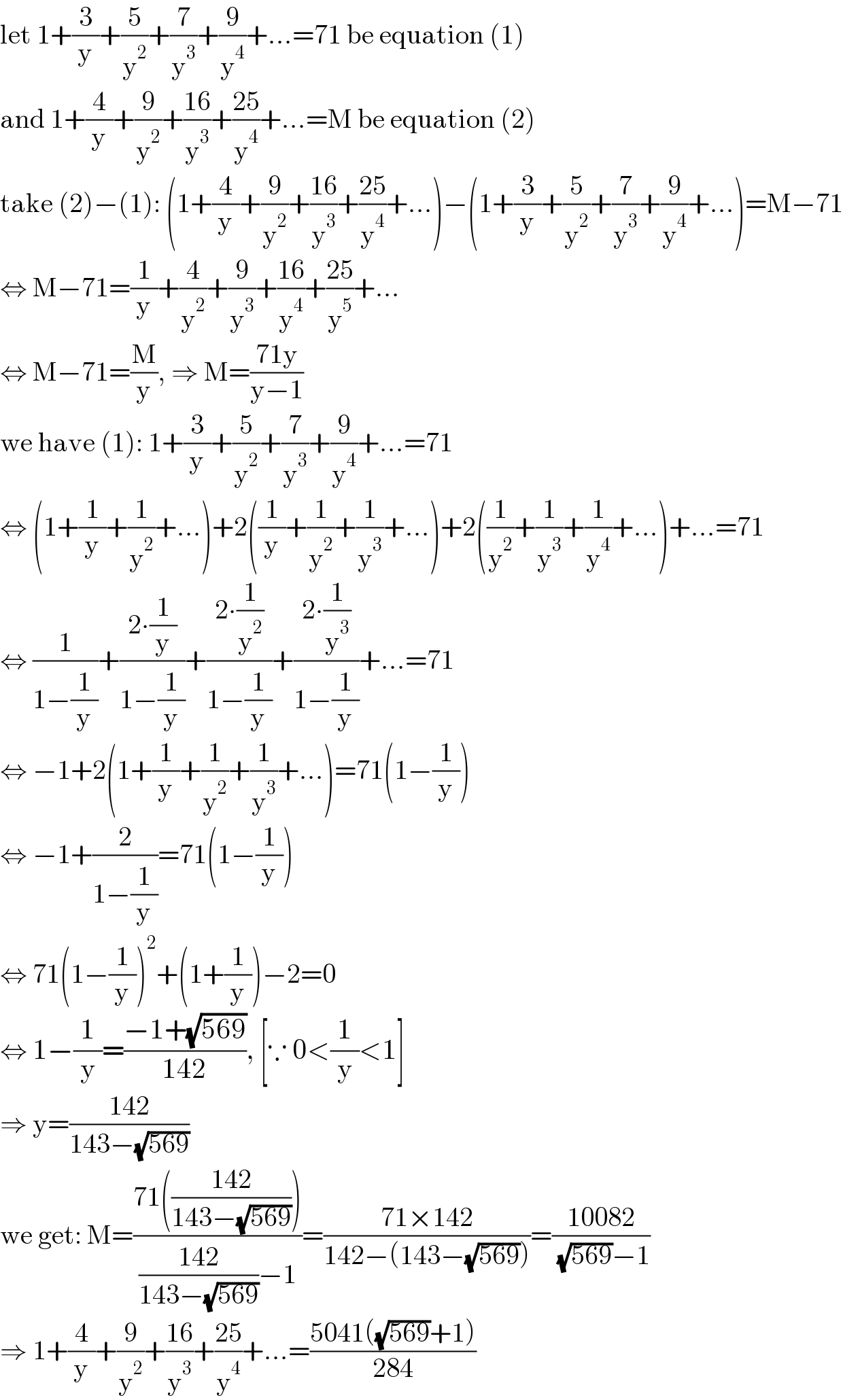 let 1+(3/y)+(5/y^2 )+(7/y^3 )+(9/y^4 )+...=71 be equation (1)  and 1+(4/y)+(9/y^2 )+((16)/y^3 )+((25)/y^4 )+...=M be equation (2)  take (2)−(1): (1+(4/y)+(9/y^2 )+((16)/y^3 )+((25)/y^4 )+...)−(1+(3/y)+(5/y^2 )+(7/y^3 )+(9/y^4 )+...)=M−71  ⇔ M−71=(1/y)+(4/y^2 )+(9/y^3 )+((16)/y^4 )+((25)/y^5 )+...  ⇔ M−71=(M/y), ⇒ M=((71y)/(y−1))  we have (1): 1+(3/y)+(5/y^2 )+(7/y^3 )+(9/y^4 )+...=71  ⇔ (1+(1/y)+(1/y^2 )+...)+2((1/y)+(1/y^2 )+(1/y^3 )+...)+2((1/y^2 )+(1/y^3 )+(1/y^4 )+...)+...=71  ⇔ (1/(1−(1/y)))+((2∙(1/y))/(1−(1/y)))+((2∙(1/y^2 ))/(1−(1/y)))+((2∙(1/y^3 ))/(1−(1/y)))+...=71  ⇔ −1+2(1+(1/y)+(1/y^2 )+(1/y^3 )+...)=71(1−(1/y))  ⇔ −1+(2/(1−(1/y)))=71(1−(1/y))  ⇔ 71(1−(1/y))^2 +(1+(1/y))−2=0  ⇔ 1−(1/y)=((−1+(√(569)))/(142)), [∵ 0<(1/y)<1]  ⇒ y=((142)/(143−(√(569))))  we get: M=((71(((142)/(143−(√(569))))))/(((142)/(143−(√(569))))−1))=((71×142)/(142−(143−(√(569)))))=((10082)/( (√(569))−1))  ⇒ 1+(4/y)+(9/y^2 )+((16)/y^3 )+((25)/y^4 )+...=((5041((√(569))+1))/(284))  