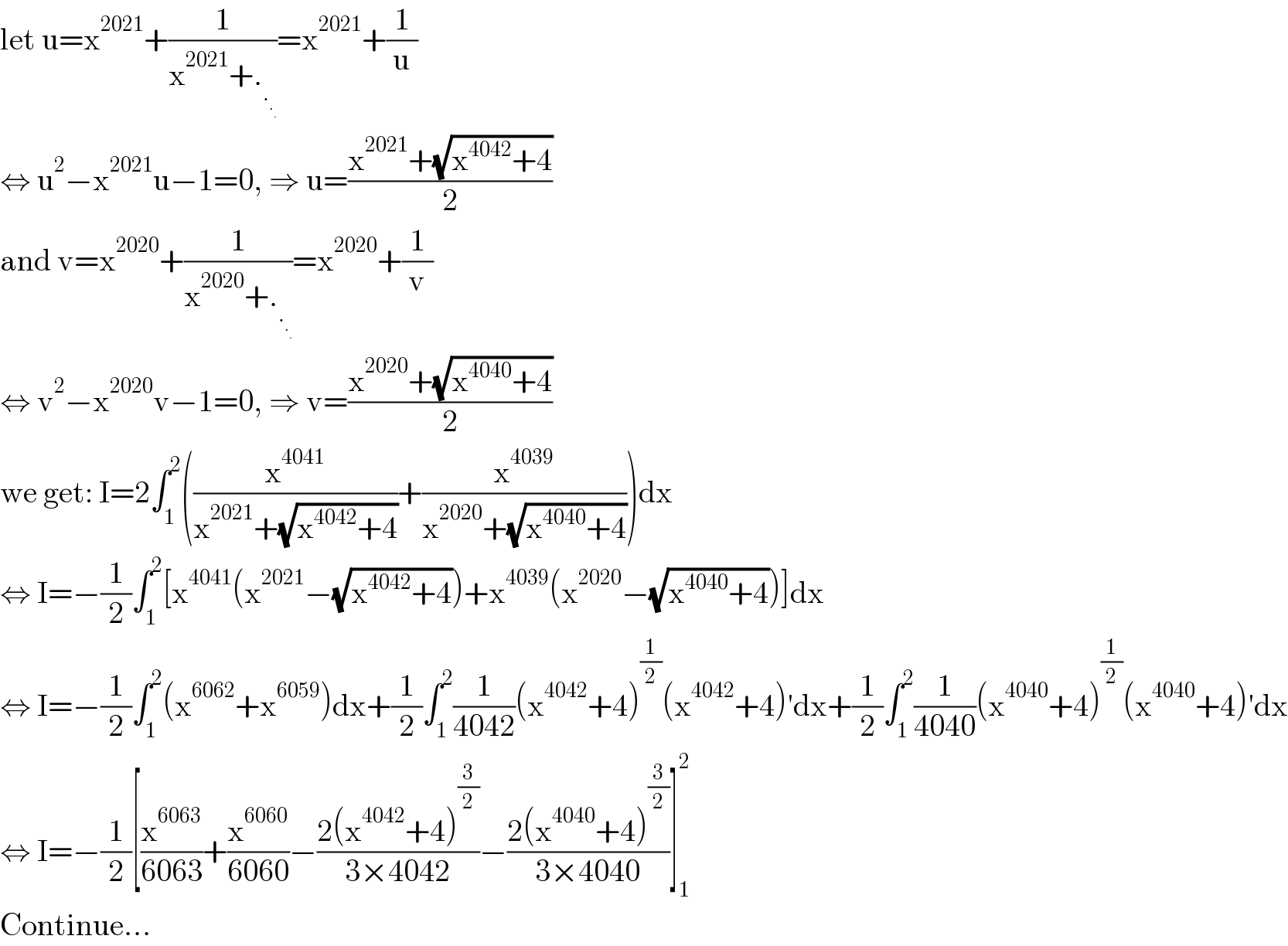let u=x^(2021) +(1/(x^(2021) +._._._.   ))=x^(2021) +(1/u)  ⇔ u^2 −x^(2021) u−1=0, ⇒ u=((x^(2021) +(√(x^(4042) +4)))/2)  and v=x^(2020) +(1/(x^(2020) +._._._.   ))=x^(2020) +(1/v)  ⇔ v^2 −x^(2020) v−1=0, ⇒ v=((x^(2020) +(√(x^(4040) +4)))/2)  we get: I=2∫_1 ^2 ((x^(4041) /(x^(2021) +(√(x^(4042) +4))))+(x^(4039) /(x^(2020) +(√(x^(4040) +4)))))dx  ⇔ I=−(1/2)∫_1 ^2 [x^(4041) (x^(2021) −(√(x^(4042) +4)))+x^(4039) (x^(2020) −(√(x^(4040) +4)))]dx  ⇔ I=−(1/2)∫_1 ^2 (x^(6062) +x^(6059) )dx+(1/2)∫_1 ^2 (1/(4042))(x^(4042) +4)^(1/2) (x^(4042) +4)′dx+(1/2)∫_1 ^2 (1/(4040))(x^(4040) +4)^(1/2) (x^(4040) +4)′dx  ⇔ I=−(1/2)[(x^(6063) /(6063))+(x^(6060) /(6060))−((2(x^(4042) +4)^(3/2) )/(3×4042))−((2(x^(4040) +4)^(3/2) )/(3×4040))]_1 ^2   Continue...  