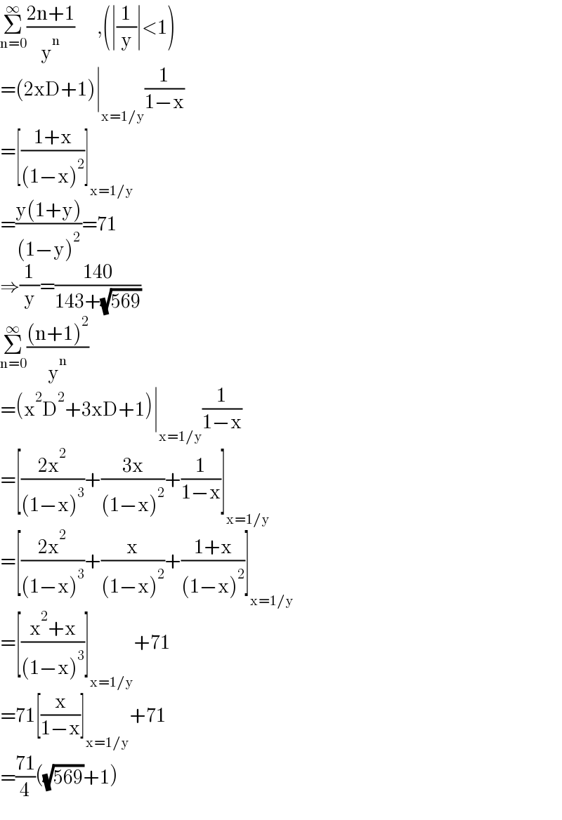 Σ_(n=0) ^∞ ((2n+1)/y^n )        ,(∣(1/y)∣<1)  =(2xD+1)∣_(x=1/y) (1/(1−x))  =[((1+x)/((1−x)^2 ))]_(x=1/y)   =((y(1+y))/((1−y)^2 ))=71  ⇒(1/y)=((140)/(143+(√(569))))  Σ_(n=0) ^∞ (((n+1)^2 )/y^n )  =(x^2 D^2 +3xD+1)∣_(x=1/y) (1/(1−x))  =[((2x^2 )/((1−x)^3 ))+((3x)/((1−x)^2 ))+(1/(1−x))]_(x=1/y)   =[((2x^2 )/((1−x)^3 ))+(x/((1−x)^2 ))+((1+x)/((1−x)^2 ))]_(x=1/y)   =[((x^2 +x)/((1−x)^3 ))]_(x=1/y) +71  =71[(x/(1−x))]_(x=1/y) +71  =((71)/4)((√(569))+1)  