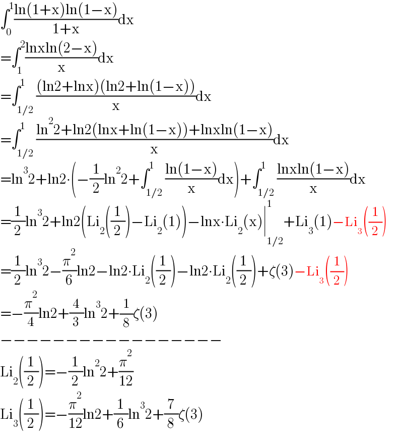 ∫_0 ^1 ((ln(1+x)ln(1−x))/(1+x))dx  =∫_1 ^2 ((lnxln(2−x))/x)dx  =∫_(1/2) ^1 (((ln2+lnx)(ln2+ln(1−x)))/x)dx  =∫_(1/2) ^1 ((ln^2 2+ln2(lnx+ln(1−x))+lnxln(1−x))/x)dx  =ln^3 2+ln2∙(−(1/2)ln^2 2+∫_(1/2) ^1 ((ln(1−x))/x)dx)+∫_(1/2) ^1 ((lnxln(1−x))/x)dx  =(1/2)ln^3 2+ln2(Li_2 ((1/2))−Li_2 (1))−lnx∙Li_2 (x)∣_(1/2) ^1 +Li_3 (1)−Li_3 ((1/2))  =(1/2)ln^3 2−(π^2 /6)ln2−ln2∙Li_2 ((1/2))−ln2∙Li_2 ((1/2))+ζ(3)−Li_3 ((1/2))  =−(π^2 /4)ln2+(4/3)ln^3 2+(1/8)ζ(3)  −−−−−−−−−−−−−−−−−  Li_2 ((1/2))=−(1/2)ln^2 2+(π^2 /(12))  Li_3 ((1/2))=−(π^2 /(12))ln2+(1/6)ln^3 2+(7/8)ζ(3)  