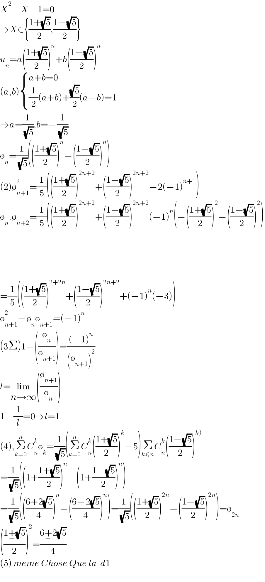 X^2 −X−1=0  ⇒X∈{((1+(√5))/2),((1−(√5))/2)}  u_n =a(((1+(√5))/2))^n +b(((1−(√5))/2))^n   (a,b) { ((a+b=0)),(((1/2)(a+b)+((√5)/2)(a−b)=1)) :}  ⇒a=(1/( (√5))),b=−(1/( (√5)))  ∅_n =(1/( (√5)))((((1+(√5))/2))^n −(((1−(√5))/2))^n )  (2)∅_(n+1) ^2 =(1/5)((((1+(√5))/2))^(2n+2) +(((1−(√5))/2))^(2n+2) −2(−1)^(n+1) )  ∅_n .∅_(n+2) =(1/5)((((1+(√5))/2))^(2n+2) +(((1−(√5))/2))^(2n+2) (−1)^n (−(((1+(√5))/2))^2 −(((1−(√5))/2))^2 )          =(1/5)((((1+(√5))/2))^(2+2n) +(((1−(√5))/2))^(2n+2) +(−1)^n (−3))  ∅_(n+1) ^2 −∅_n ∅_(n+1) =(−1)^n   (3Σ)1−((∅_n /∅_(n+1) ))=(((−1)^n )/((∅_(n+1) )^2 ))  l=lim_(n→∞) ((∅_(n+1) /∅_n ))  1−(1/l)=0⇒l=1  (4),Σ_(k=0) ^n C_n ^k ∅_k =(1/( (√5)))(Σ_(k=0) ^n C_n ^k (((1+(√5))/2))^k −5)Σ_(k≤n) C_n ^k (((1−(√5))/2))^(k))   =(1/( (√5)))((1+((1+(√5))/2))^n −(1+((1−(√5))/2))^n )  =(1/( (√5)))((((6+2(√5))/4))^n −(((6−2(√5))/4))^n )=(1/( (√5)))((((1+(√5))/2))^(2n) −(((1−(√5))/2))^(2n) )=∅_(2n)   (((1+_− (√5))/2))^2 =((6+_− 2(√5))/4)  (5) meme Chose Que la  d1    
