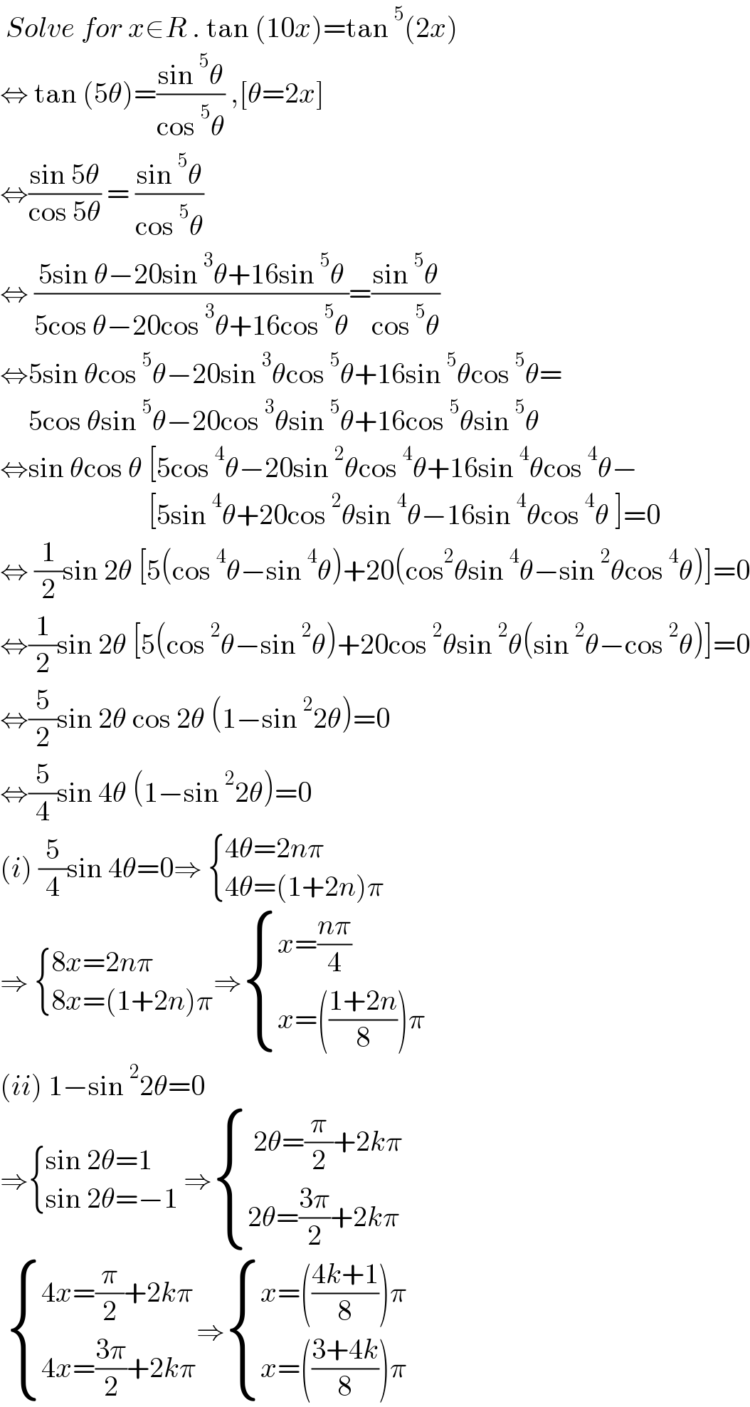  Solve for x∈R . tan (10x)=tan^5 (2x)  ⇔ tan (5θ)=((sin^5 θ)/(cos^5 θ)) ,[θ=2x]   ⇔((sin 5θ)/(cos 5θ)) = ((sin^5 θ)/(cos^5 θ))  ⇔ ((5sin θ−20sin^3 θ+16sin^5 θ)/(5cos θ−20cos^3 θ+16cos^5 θ))=((sin^5 θ)/(cos^5 θ))  ⇔5sin θcos^5 θ−20sin^3 θcos^5 θ+16sin^5 θcos^5 θ=       5cos θsin^5 θ−20cos^3 θsin^5 θ+16cos^5 θsin^5 θ  ⇔sin θcos θ [5cos^4 θ−20sin^2 θcos^4 θ+16sin^4 θcos^4 θ−                            [5sin^4 θ+20cos^2 θsin^4 θ−16sin^4 θcos^4 θ ]=0  ⇔ (1/2)sin 2θ [5(cos^4 θ−sin^4 θ)+20(cos^2 θsin^4 θ−sin^2 θcos^4 θ)]=0  ⇔(1/2)sin 2θ [5(cos^2 θ−sin^2 θ)+20cos^2 θsin^2 θ(sin^2 θ−cos^2 θ)]=0  ⇔(5/2)sin 2θ cos 2θ (1−sin^2 2θ)=0  ⇔(5/4)sin 4θ (1−sin^2 2θ)=0  (i) (5/4)sin 4θ=0⇒  { ((4θ=2nπ)),((4θ=(1+2n)π)) :}   ⇒  { ((8x=2nπ)),((8x=(1+2n)π)) :}⇒ { ((x=((nπ)/4))),((x=(((1+2n)/8))π)) :}  (ii) 1−sin^2 2θ=0  ⇒ { ((sin 2θ=1)),((sin 2θ=−1)) :} ⇒ { (( 2θ=(π/2)+2kπ)),((2θ=((3π)/2)+2kπ)) :}    { ((4x=(π/2)+2kπ)),((4x=((3π)/2)+2kπ)) :}⇒ { ((x=(((4k+1)/8))π)),((x=(((3+4k)/8))π)) :}  