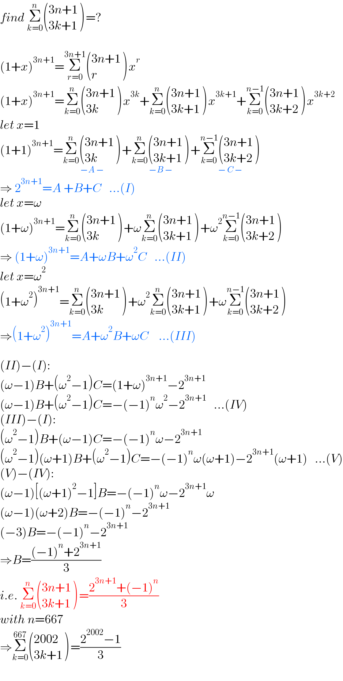 find Σ_(k=0) ^n  (((3n+1)),((3k+1)) ) =?    (1+x)^(3n+1) =Σ_(r=0) ^(3n+1)  (((3n+1)),(r) ) x^r   (1+x)^(3n+1) =Σ_(k=0) ^n  (((3n+1)),((3k)) ) x^(3k) +Σ_(k=0) ^n  (((3n+1)),((3k+1)) ) x^(3k+1) +Σ_(k=0) ^(n−1)  (((3n+1)),((3k+2)) ) x^(3k+2)   let x=1  (1+1)^(3n+1) =Σ_(k=0) ^n  (((3n+1)),((3k)) ) _(−A −) +Σ_(k=0) ^n  (((3n+1)),((3k+1)) ) _(−B −) +Σ_(k=0) ^(n−1)  (((3n+1)),((3k+2)) ) _(− C −)   ⇒ 2^(3n+1) =A +B+C   ...(I)  let x=ω  (1+ω)^(3n+1) =Σ_(k=0) ^n  (((3n+1)),((3k)) ) +ωΣ_(k=0) ^n  (((3n+1)),((3k+1)) ) +ω^2 Σ_(k=0) ^(n−1)  (((3n+1)),((3k+2)) )   ⇒ (1+ω)^(3n+1) =A+ωB+ω^2 C   ...(II)  let x=ω^2   (1+ω^2 )^(3n+1) =Σ_(k=0) ^n  (((3n+1)),((3k)) ) +ω^2 Σ_(k=0) ^n  (((3n+1)),((3k+1)) ) +ωΣ_(k=0) ^(n−1)  (((3n+1)),((3k+2)) )   ⇒(1+ω^2 )^(3n+1) =A+ω^2 B+ωC    ...(III)    (II)−(I):  (ω−1)B+(ω^2 −1)C=(1+ω)^(3n+1) −2^(3n+1)   (ω−1)B+(ω^2 −1)C=−(−1)^n ω^2 −2^(3n+1)    ...(IV)  (III)−(I):  (ω^2 −1)B+(ω−1)C=−(−1)^n ω−2^(3n+1)   (ω^2 −1)(ω+1)B+(ω^2 −1)C=−(−1)^n ω(ω+1)−2^(3n+1) (ω+1)   ...(V)  (V)−(IV):  (ω−1)[(ω+1)^2 −1]B=−(−1)^n ω−2^(3n+1) ω  (ω−1)(ω+2)B=−(−1)^n −2^(3n+1)   (−3)B=−(−1)^n −2^(3n+1)   ⇒B=(((−1)^n +2^(3n+1) )/3)  i.e. Σ_(k=0) ^n  (((3n+1)),((3k+1)) ) =((2^(3n+1) +(−1)^n )/3)  with n=667  ⇒Σ_(k=0) ^(667)  (((2002)),((3k+1)) ) =((2^(2002) −1)/3)  