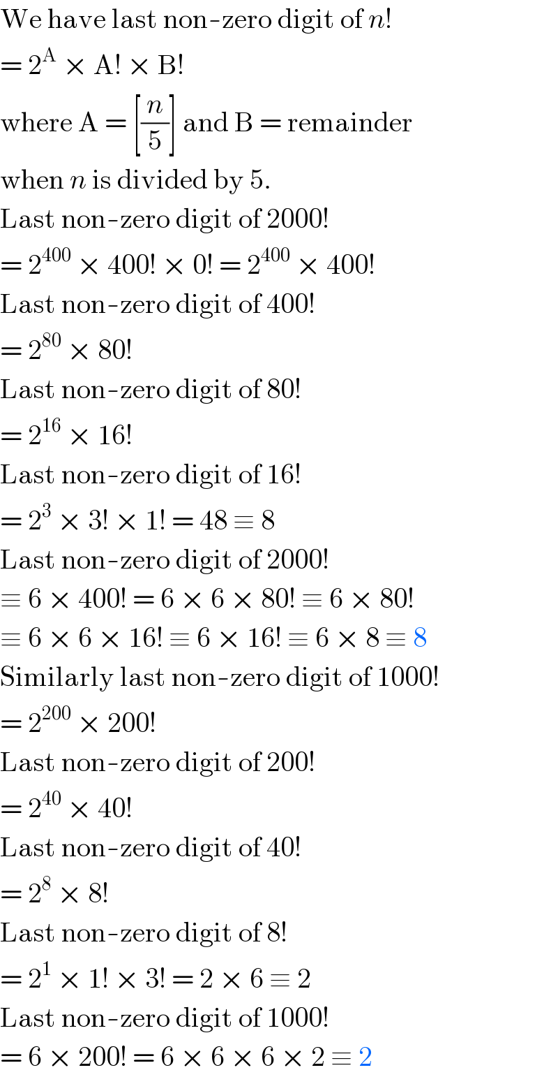 We have last non-zero digit of n!  = 2^A  × A! × B!  where A = [(n/5)] and B = remainder  when n is divided by 5.  Last non-zero digit of 2000!  = 2^(400)  × 400! × 0! = 2^(400)  × 400!  Last non-zero digit of 400!  = 2^(80)  × 80!  Last non-zero digit of 80!  = 2^(16)  × 16!  Last non-zero digit of 16!  = 2^3  × 3! × 1! = 48 ≡ 8  Last non-zero digit of 2000!  ≡ 6 × 400! = 6 × 6 × 80! ≡ 6 × 80!  ≡ 6 × 6 × 16! ≡ 6 × 16! ≡ 6 × 8 ≡ 8  Similarly last non-zero digit of 1000!  = 2^(200)  × 200!  Last non-zero digit of 200!  = 2^(40)  × 40!  Last non-zero digit of 40!  = 2^8  × 8!  Last non-zero digit of 8!  = 2^1  × 1! × 3! = 2 × 6 ≡ 2  Last non-zero digit of 1000!  = 6 × 200! = 6 × 6 × 6 × 2 ≡ 2  