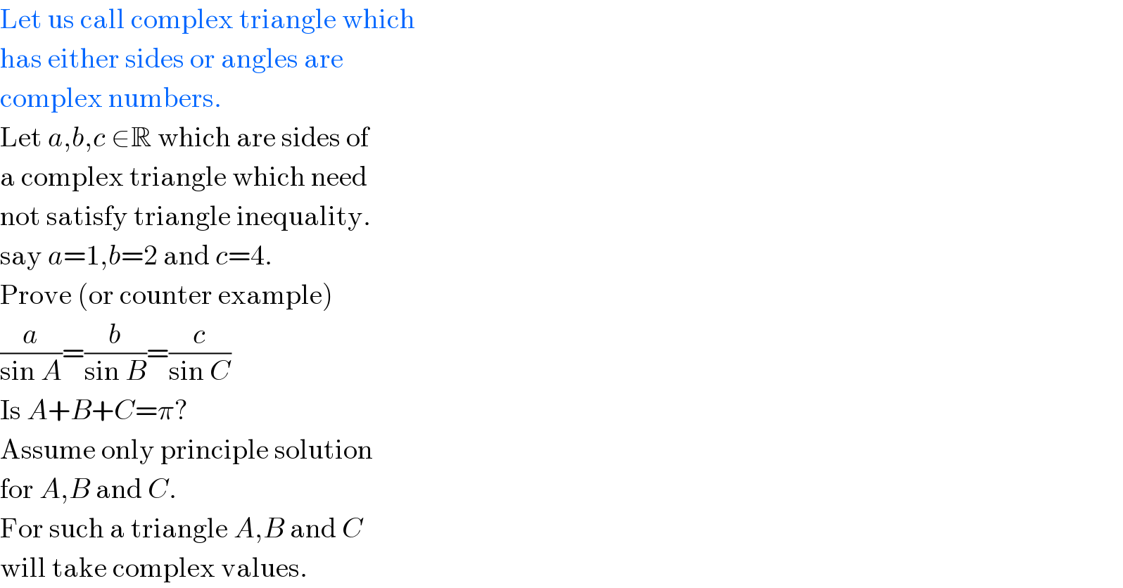 Let us call complex triangle which  has either sides or angles are  complex numbers.  Let a,b,c ∈R which are sides of  a complex triangle which need  not satisfy triangle inequality.  say a=1,b=2 and c=4.  Prove (or counter example)  (a/(sin A))=(b/(sin B))=(c/(sin C))  Is A+B+C=π?  Assume only principle solution  for A,B and C.  For such a triangle A,B and C  will take complex values.  