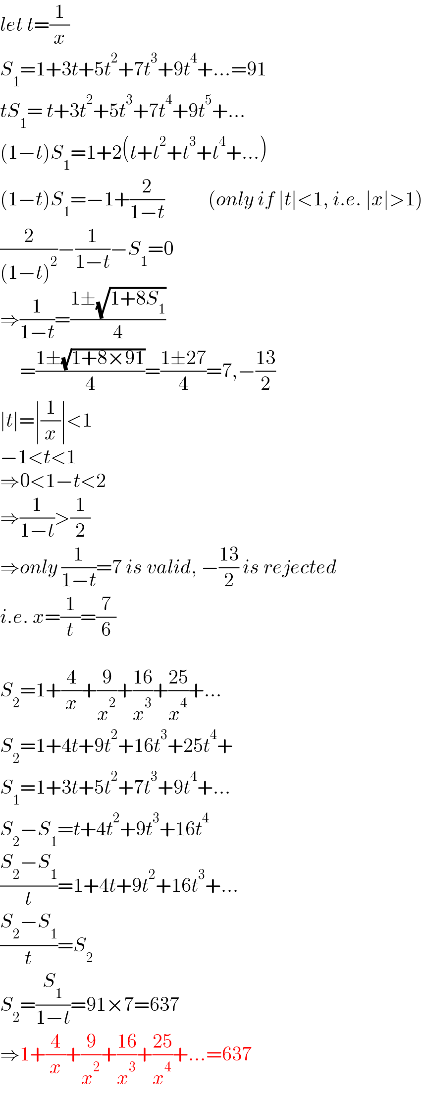 let t=(1/x)  S_1 =1+3t+5t^2 +7t^3 +9t^4 +...=91  tS_1 = t+3t^2 +5t^3 +7t^4 +9t^5 +...  (1−t)S_1 =1+2(t+t^2 +t^3 +t^4 +...)  (1−t)S_1 =−1+(2/(1−t))           (only if ∣t∣<1, i.e. ∣x∣>1)  (2/((1−t)^2 ))−(1/(1−t))−S_1 =0  ⇒(1/(1−t))=((1±(√(1+8S_1 )))/4)       =((1±(√(1+8×91)))/4)=((1±27)/4)=7,−((13)/2)  ∣t∣=∣(1/x)∣<1  −1<t<1  ⇒0<1−t<2  ⇒(1/(1−t))>(1/2)  ⇒only (1/(1−t))=7 is valid, −((13)/2) is rejected  i.e. x=(1/t)=(7/6)    S_2 =1+(4/x)+(9/x^2 )+((16)/x^3 )+((25)/x^4 )+...  S_2 =1+4t+9t^2 +16t^3 +25t^4 +  S_1 =1+3t+5t^2 +7t^3 +9t^4 +...  S_2 −S_1 =t+4t^2 +9t^3 +16t^4   ((S_2 −S_1 )/t)=1+4t+9t^2 +16t^3 +...  ((S_2 −S_1 )/t)=S_2   S_2 =(S_1 /(1−t))=91×7=637  ⇒1+(4/x)+(9/x^2 )+((16)/x^3 )+((25)/x^4 )+...=637  