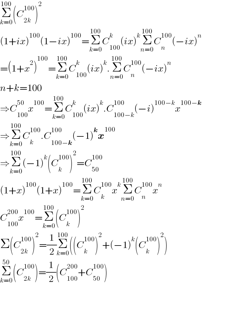 Σ_(k=0) ^(100) (C_(2k) ^(100) )^2   (1+ix)^(100) (1−ix)^(100) =Σ_(k=0) ^(100) C_(100) ^k (ix)^k Σ_(n=0) ^(100) C_n ^(100) (−ix)^n   =(1+x^2 )^(100) =Σ_(k=0) ^(100) C_(100) ^k (ix)^k .Σ_(n=0) ^(100) C_n ^(100) (−ix)^n   n+k=100  ⇒C_(100) ^(50) x^(100) =Σ_(k=0) ^(100) C_(100) ^k (ix)^k .C_(100−k) ^(100) (−i)^(100−k) x^(100−k)   ⇒Σ_(k=0) ^(100) C_k ^(100) .C_(100−k) ^(100) (−1)^k x^(100)   ⇒Σ_(k=0) ^(100) (−1)^k (C_k ^(100) )^2 =C_(50) ^(100)   (1+x)^(100) (1+x)^(100) =Σ_(k=0) ^(100) C_k ^(100) x^k Σ_(n=0) ^(100) C_n ^(100) x^n   C_(100) ^(200) x^(100) =Σ_(k=0) ^(100) (C_k ^(100) )^2   Σ(C_(2k) ^(100) )^2 =(1/2)Σ_(k=0) ^(100) ((C_k ^(100) )^2 +(−1)^k (C_k ^(100) )^2 )  Σ_(k=0) ^(50) (C_(2k) ^(100) )=(1/2)(C_(100) ^(200) +C_(50) ^(100) )      