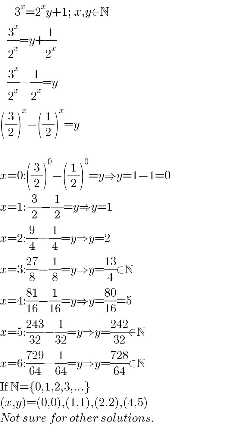       3^x =2^x y+1; x,y∈N     (3^x /2^x )=y+(1/2^x )     (3^x /2^x )−(1/2^x )=y  ((3/2))^x −((1/2))^x =y    x=0:((3/2))^0 −((1/2))^0 =y⇒y=1−1=0  x=1: (3/2)−(1/2)=y⇒y=1  x=2:(9/4)−(1/4)=y⇒y=2  x=3:((27)/8)−(1/8)=y⇒y=((13)/4)∉N  x=4:((81)/(16))−(1/(16))=y⇒y=((80)/(16))=5  x=5:((243)/(32))−(1/(32))=y⇒y=((242)/(32))∉N  x=6:((729)/(64))−(1/(64))=y⇒y=((728)/(64))∉N  If N={0,1,2,3,...}  (x,y)=(0,0),(1,1),(2,2),(4,5)  Not sure for other solutions.  