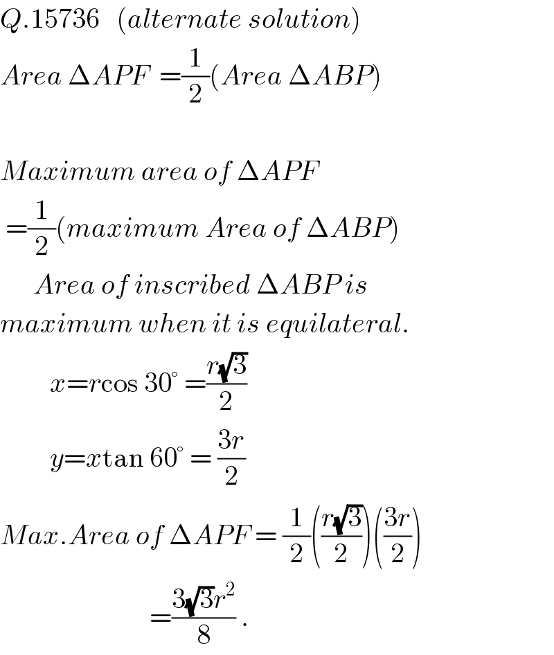 Q.15736   (alternate solution)  Area ΔAPF  =(1/2)(Area ΔABP)    Maximum area of ΔAPF   =(1/2)(maximum Area of ΔABP)        Area of inscribed ΔABP is  maximum when it is equilateral.           x=rcos 30° =((r(√3))/2)           y=xtan 60° = ((3r)/2)  Max.Area of ΔAPF = (1/2)(((r(√3))/2))(((3r)/2))                             =((3(√3)r^2 )/8) .  
