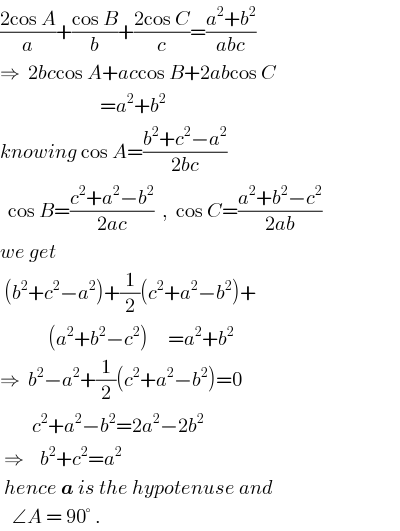 ((2cos A)/a)+((cos B)/b)+((2cos C)/c)=((a^2 +b^2 )/(abc))  ⇒  2bccos A+accos B+2abcos C                           =a^2 +b^2   knowing cos A=((b^2 +c^2 −a^2 )/(2bc))    cos B=((c^2 +a^2 −b^2 )/(2ac))  ,  cos C=((a^2 +b^2 −c^2 )/(2ab))  we get   (b^2 +c^2 −a^2 )+(1/2)(c^2 +a^2 −b^2 )+              (a^2 +b^2 −c^2 )     =a^2 +b^2   ⇒  b^2 −a^2 +(1/2)(c^2 +a^2 −b^2 )=0          c^2 +a^2 −b^2 =2a^2 −2b^2    ⇒    b^2 +c^2 =a^2    hence a is the hypotenuse and       ∠A = 90° .   