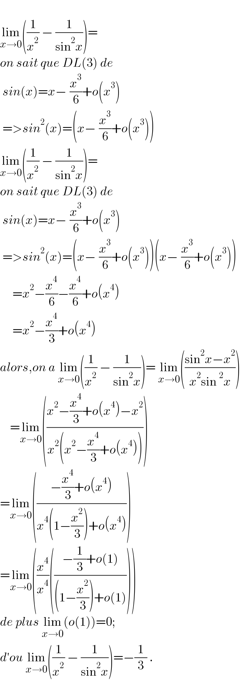   lim_(x→0) ((1/x^2 ) − (1/(sin^2 x)))=   on sait que DL(3) de   sin(x)=x−_ (x^3 /6)+o(x_ ^3 )   =>sin^2 (x)=(x−_ (x^3 /6)+o(x_ ^3 ))  lim_(x→0) ((1/x^2 ) − (1/(sin^2 x)))=   on sait que DL(3) de   sin(x)=x−_ (x^3 /6)+o(x_ ^3 )   =>sin^2 (x)=(x−_ (x^3 /6)+o(x_ ^3 ))(x−_ (x^3 /6)+o(x_ ^3 ))       =x^2 −(x^4 /6)−(x^4 /6)+o(x^4 )       =x^2 −(x^4 /3)+o(x^4 )  alors,on a lim_(x→0) ((1/x^2 ) − (1/(sin^2 x)))= lim_(x→0) (((sin^2 x−x^2 )/(x^2 sin^2 x)))      =lim_(x→0) (((x^2 −(x^4 /3)+o(x^4 )−x^2 )/(x^2 (x^2 −(x^4 /3)+o(x^4 )))))  =lim_(x→0) (((−(x^4 /3)+o(x^4 ))/(x^4 (1−(x^2 /3))+o(x^4 ))))  =lim_(x→0) ((x^4 /x^4 )(((−(1/3)+o(1))/((1−(x^2 /3))+o(1)))))  de plus lim_(x→0) (o(1))=0;  d′ou lim_(x→0) ((1/x^2 ) − (1/(sin^2 x)))=−(1/3) .  