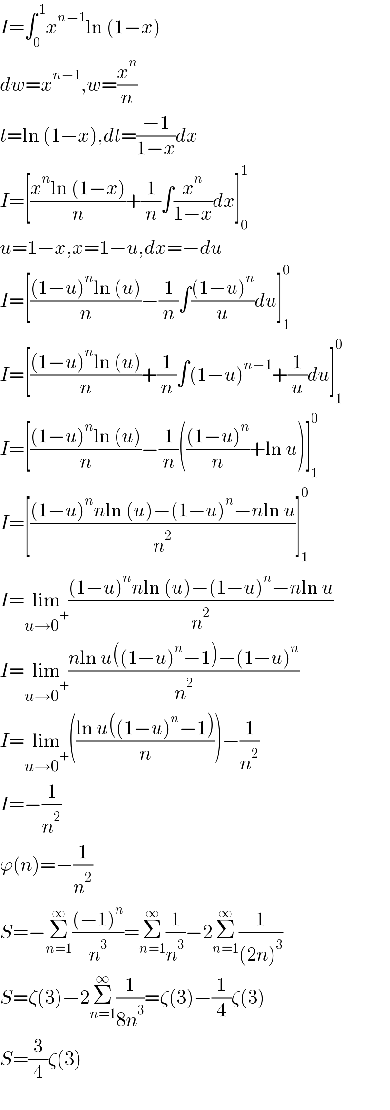 I=∫_0 ^( 1) x^(n−1) ln (1−x)  dw=x^(n−1) ,w=(x^n /n)  t=ln (1−x),dt=((−1)/(1−x))dx  I=[((x^n ln (1−x))/n)+(1/n)∫(x^n /(1−x))dx]_0 ^1   u=1−x,x=1−u,dx=−du  I=[(((1−u)^n ln (u))/n)−(1/n)∫(((1−u)^n )/u)du]_1 ^0   I=[(((1−u)^n ln (u))/n)+(1/n)∫(1−u)^(n−1) +(1/u)du]_1 ^0   I=[(((1−u)^n ln (u))/n)−(1/n)((((1−u)^n )/n)+ln u)]_1 ^0   I=[(((1−u)^n nln (u)−(1−u)^n −nln u)/n^2 )]_1 ^0   I=lim_(u→0^+ ) (((1−u)^n nln (u)−(1−u)^n −nln u)/n^2 )  I=lim_(u→0^+ ) ((nln u((1−u)^n −1)−(1−u)^n )/n^2 )  I=lim_(u→0^+ ) (((ln u((1−u)^n −1))/n))−(1/n^2 )  I=−(1/n^2 )  ϕ(n)=−(1/n^2 )  S=−Σ_(n=1) ^∞ (((−1)^n )/n^3 )=Σ_(n=1) ^∞ (1/n^3 )−2Σ_(n=1) ^∞ (1/((2n)^3 ))  S=ζ(3)−2Σ_(n=1) ^∞ (1/(8n^3 ))=ζ(3)−(1/4)ζ(3)  S=(3/4)ζ(3)    