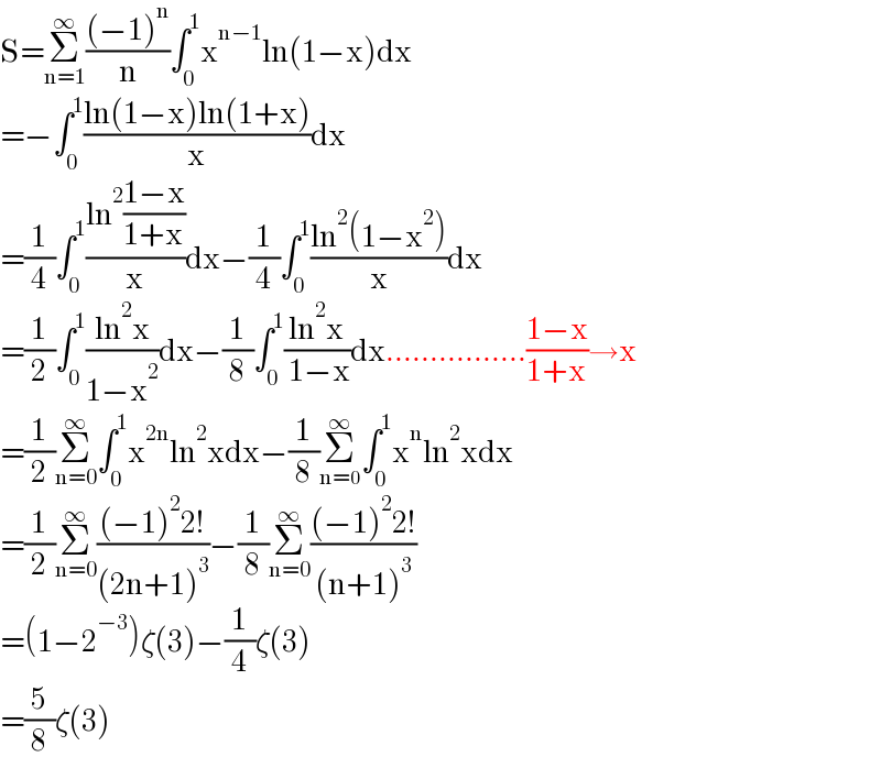 S=Σ_(n=1) ^∞ (((−1)^n )/n)∫_0 ^1 x^(n−1) ln(1−x)dx  =−∫_0 ^1 ((ln(1−x)ln(1+x))/x)dx  =(1/4)∫_0 ^1 ((ln^2 ((1−x)/(1+x)))/x)dx−(1/4)∫_0 ^1 ((ln^2 (1−x^2 ))/x)dx  =(1/2)∫_0 ^1 ((ln^2 x)/(1−x^2 ))dx−(1/8)∫_0 ^1 ((ln^2 x)/( 1−x))dx................((1−x)/(1+x))→x  =(1/2)Σ_(n=0) ^∞ ∫_0 ^1 x^(2n) ln^2 xdx−(1/8)Σ_(n=0) ^∞ ∫_0 ^1 x^n ln^2 xdx  =(1/2)Σ_(n=0) ^∞ (((−1)^2 2!)/((2n+1)^3 ))−(1/8)Σ_(n=0) ^∞ (((−1)^2 2!)/((n+1)^3 ))  =(1−2^(−3) )ζ(3)−(1/4)ζ(3)  =(5/8)ζ(3)  