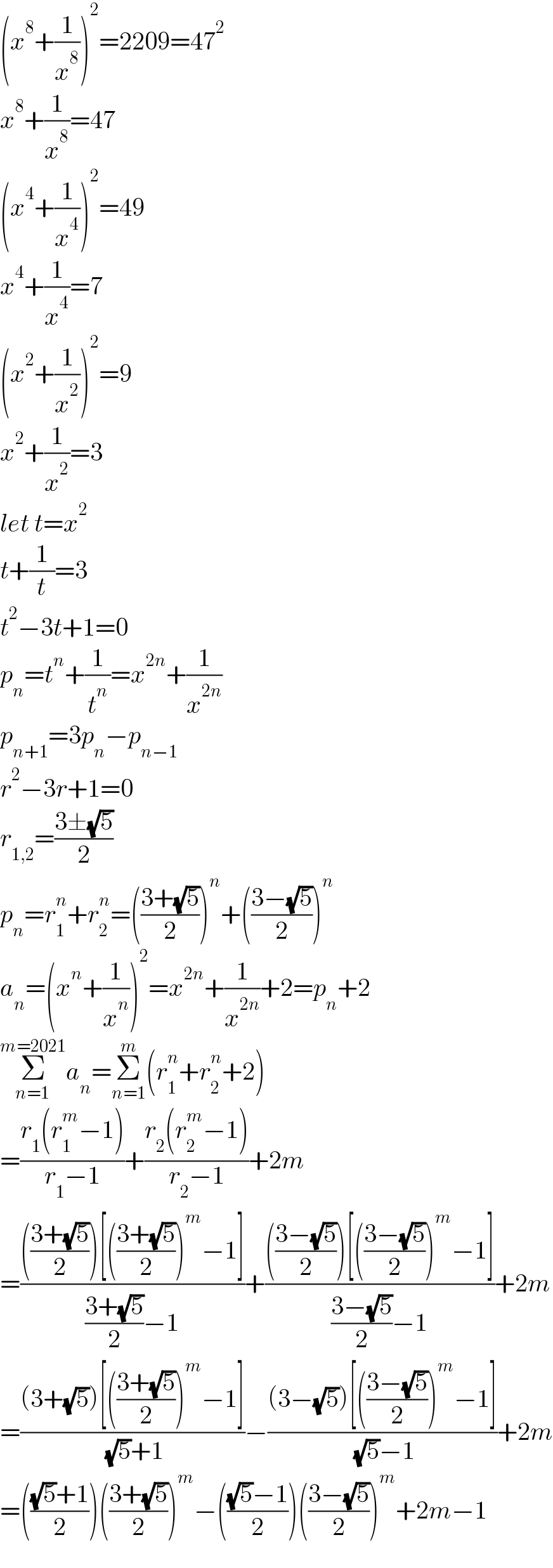 (x^8 +(1/x^8 ))^2 =2209=47^2   x^8 +(1/x^8 )=47  (x^4 +(1/x^4 ))^2 =49  x^4 +(1/x^4 )=7  (x^2 +(1/x^2 ))^2 =9  x^2 +(1/x^2 )=3  let t=x^2   t+(1/t)=3  t^2 −3t+1=0  p_n =t^n +(1/t^n )=x^(2n) +(1/x^(2n) )  p_(n+1) =3p_n −p_(n−1)   r^2 −3r+1=0  r_(1,2) =((3±(√5))/2)  p_n =r_1 ^n +r_2 ^n =(((3+(√5))/2))^n +(((3−(√5))/2))^n   a_n =(x^n +(1/x^n ))^2 =x^(2n) +(1/x^(2n) )+2=p_n +2  Σ_(n=1) ^(m=2021) a_n =Σ_(n=1) ^m (r_1 ^n +r_2 ^n +2)  =((r_1 (r_1 ^m −1))/(r_1 −1))+((r_2 (r_2 ^m −1))/(r_2 −1))+2m  =(((((3+(√5))/2))[(((3+(√5))/2))^m −1])/(((3+(√5))/2)−1))+(((((3−(√5))/2))[(((3−(√5))/2))^m −1])/(((3−(√5))/2)−1))+2m  =(((3+(√5))[(((3+(√5))/2))^m −1])/( (√5)+1))−(((3−(√5))[(((3−(√5))/2))^m −1])/( (√5)−1))+2m  =((((√5)+1)/2))(((3+(√5))/2))^m −((((√5)−1)/2))(((3−(√5))/2))^m +2m−1  