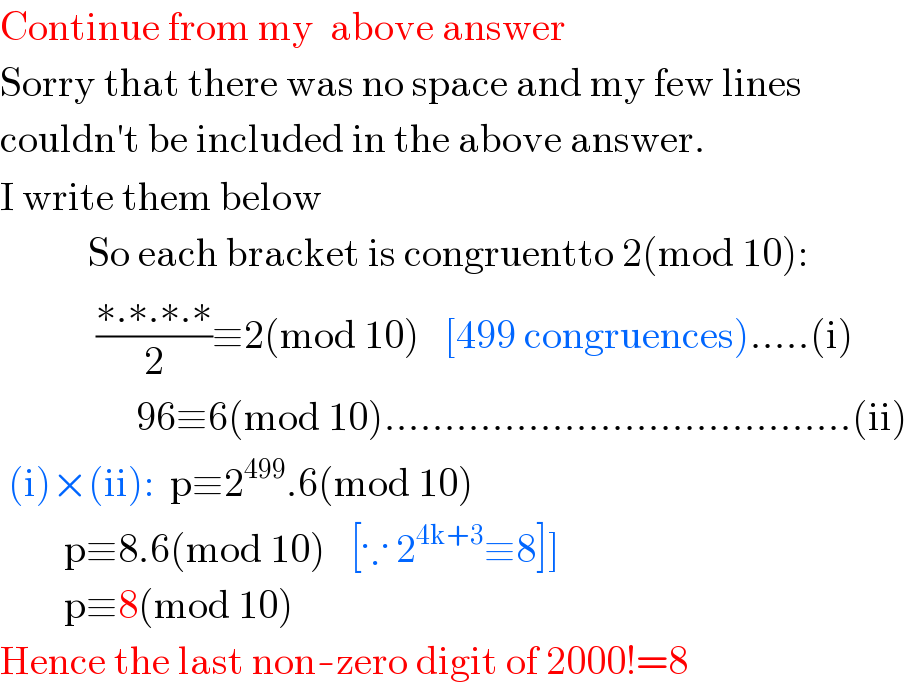 Continue from my  above answer  Sorry that there was no space and my few lines   couldn′t be included in the above answer.  I write them below             So each bracket is congruentto 2(mod 10):              ((∗.∗.∗.∗)/2)≡2(mod 10)   [499 congruences).....(i)                   96≡6(mod 10).......................................(ii)   (i)×(ii):  p≡2^(499) .6(mod 10)          p≡8.6(mod 10)   [∵ 2^(4k+3) ≡8]]          p≡8(mod 10)     Hence the last non-zero digit of 2000!=8  