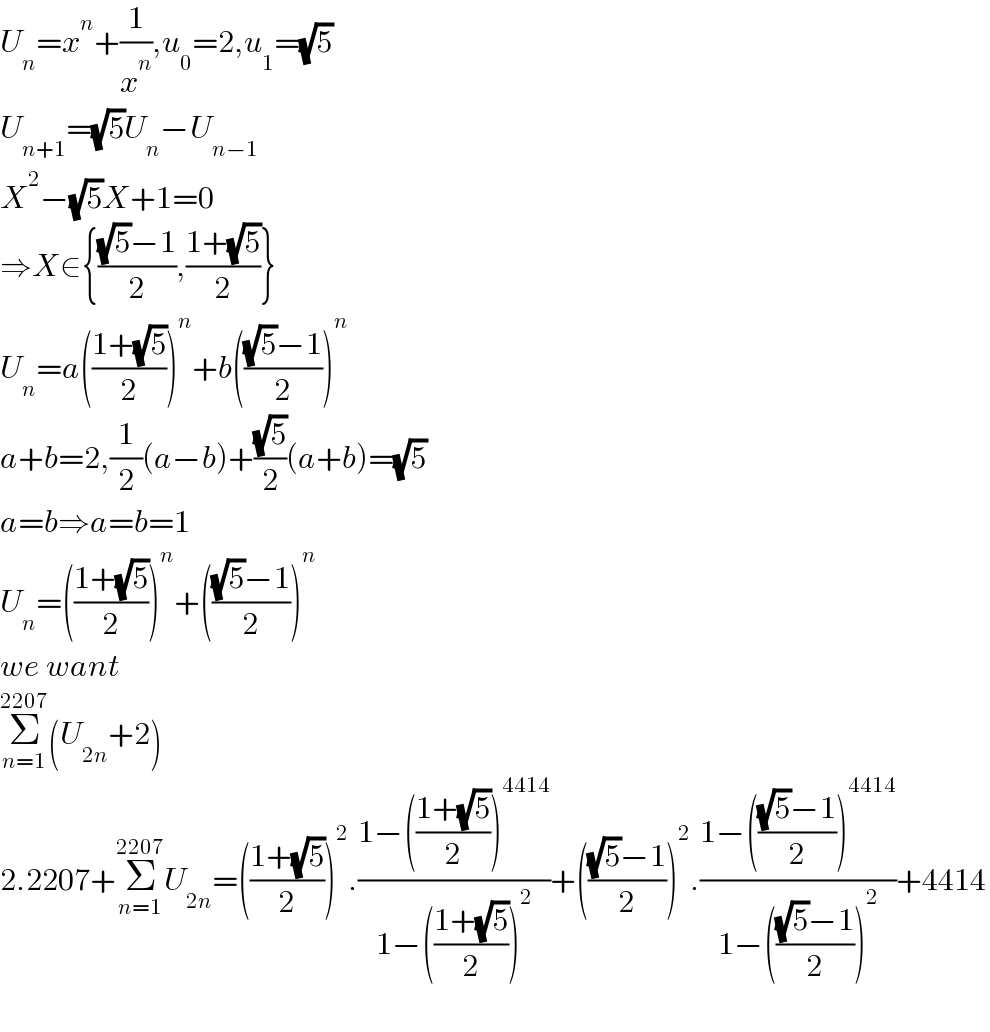 U_n =x^n +(1/x^n ),u_0 =2,u_1 =(√5)  U_(n+1) =(√5)U_n −U_(n−1)   X^2 −(√5)X+1=0  ⇒X∈{(((√5)−1)/2),((1+(√5))/2)}  U_n =a(((1+(√5))/2))^n +b((((√5)−1)/2))^n   a+b=2,(1/2)(a−b)+((√5)/2)(a+b)=(√5)  a=b⇒a=b=1  U_n =(((1+(√5))/2))^n +((((√5)−1)/2))^n   we want   Σ_(n=1) ^(2207) (U_(2n) +2)  2.2207+Σ_(n=1) ^(2207) U_(2n) =(((1+(√5))/2))^2 .((1−(((1+(√5))/2))^(4414) )/(1−(((1+(√5))/2))^2 ))+((((√5)−1)/2))^2 .((1−((((√5)−1)/2))^(4414) )/(1−((((√5)−1)/2))^2 ))+4414    