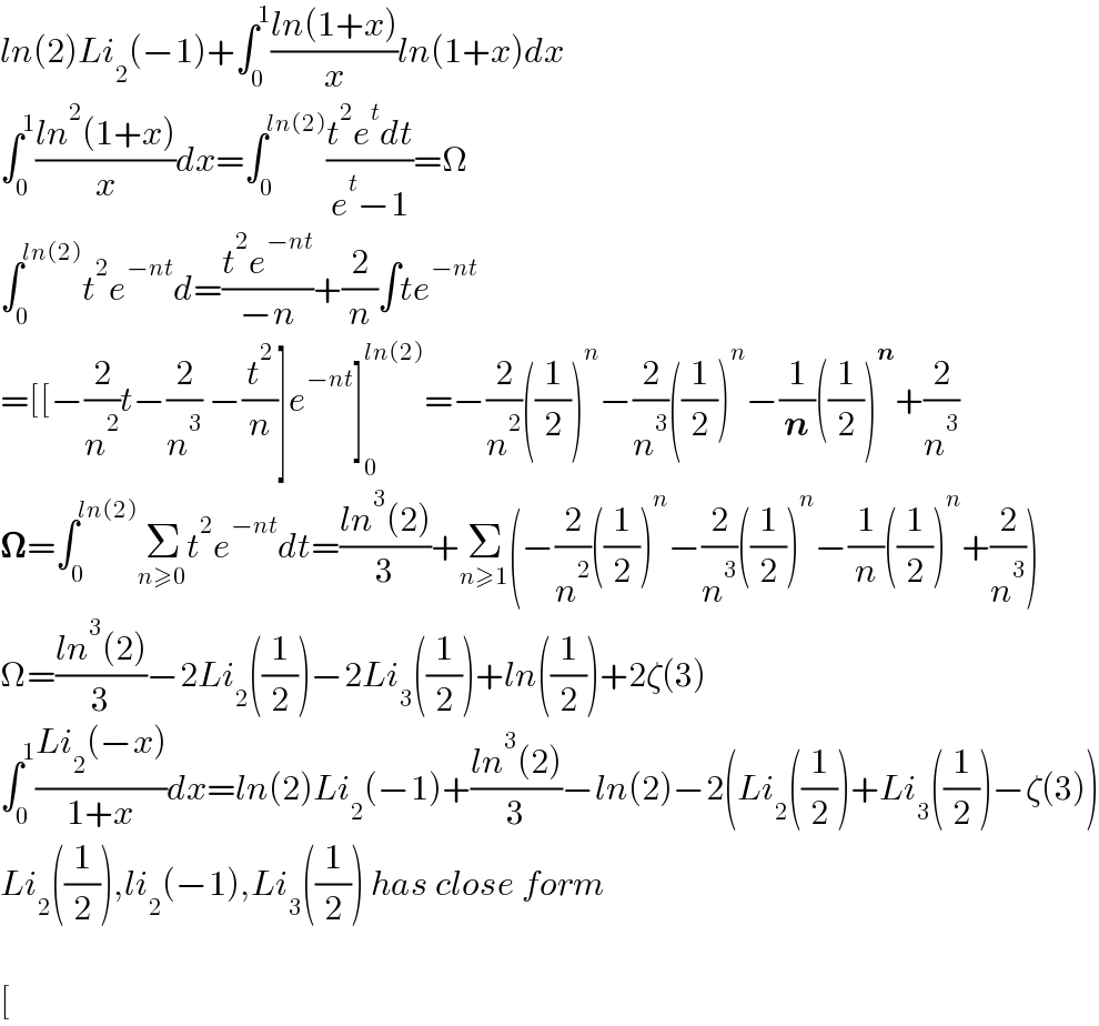 ln(2)Li_2 (−1)+∫_0 ^1 ((ln(1+x))/x)ln(1+x)dx  ∫_0 ^1 ((ln^2 (1+x))/x)dx=∫_0 ^(ln(2)) ((t^2 e^t dt)/(e^t −1))=Ω  ∫_0 ^(ln(2)) t^2 e^(−nt) d=((t^2 e^(−nt) )/(−n))+(2/n)∫te^(−nt)   =[[−(2/n^2 )t−(2/n^3 ) −(t^2 /n)]e^(−nt) ]_0 ^(ln(2)) =−(2/n^2 )((1/2))^n −(2/n^3 )((1/2))^n −(1/n)((1/2))^n +(2/n^3 )  𝛀=∫_0 ^(ln(2)) Σ_(n≥0) t^2 e^(−nt) dt=((ln^3 (2))/3)+Σ_(n≥1) (−(2/n^2 )((1/2))^n −(2/n^3 )((1/2))^n −(1/n)((1/2))^n +(2/n^3 ))  Ω=((ln^3 (2))/3)−2Li_2 ((1/2))−2Li_3 ((1/2))+ln((1/2))+2ζ(3)  ∫_0 ^1 ((Li_2 (−x))/(1+x))dx=ln(2)Li_2 (−1)+((ln^3 (2))/3)−ln(2)−2(Li_2 ((1/2))+Li_3 ((1/2))−ζ(3))  Li_2 ((1/2)),li_2 (−1),Li_3 ((1/2)) has close form    [  