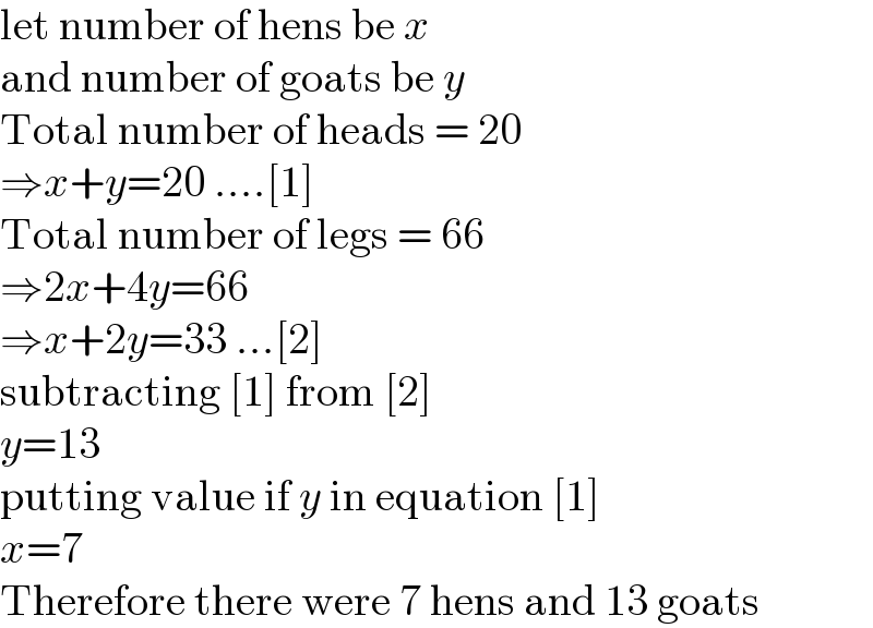 let number of hens be x  and number of goats be y  Total number of heads = 20  ⇒x+y=20 ....[1]  Total number of legs = 66  ⇒2x+4y=66  ⇒x+2y=33 ...[2]  subtracting [1] from [2]  y=13  putting value if y in equation [1]  x=7  Therefore there were 7 hens and 13 goats  