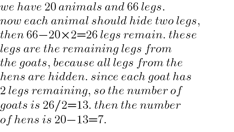 we have 20 animals and 66 legs.  now each animal should hide two legs,  then 66−20×2=26 legs remain. these  legs are the remaining legs from   the goats, because all legs from the  hens are hidden. since each goat has   2 legs remaining, so the number of  goats is 26/2=13. then the number   of hens is 20−13=7.  