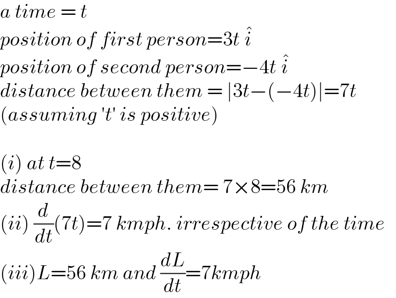a time = t  position of first person=3t i^�   position of second person=−4t i^�   distance between them = ∣3t−(−4t)∣=7t  (assuming ′t′ is positive)    (i) at t=8  distance between them= 7×8=56 km  (ii) (d/dt)(7t)=7 kmph. irrespective of the time  (iii)L=56 km and (dL/dt)=7kmph  