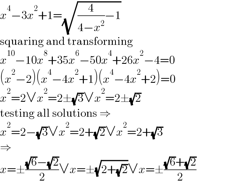 x^4 −3x^2 +1=(√((4/(4−x^2 ))−1))  squaring and transforming  x^(10) −10x^8 +35x^6 −50x^4 +26x^2 −4=0  (x^2 −2)(x^4 −4x^2 +1)(x^4 −4x^2 +2)=0  x^2 =2∨x^2 =2±(√3)∨x^2 =2±(√2)  testing all solutions ⇒  x^2 =2−(√3)∨x^2 =2+(√2)∨x^2 =2+(√3)  ⇒  x=±(((√6)−(√2))/2)∨x=±(√(2+(√2)))∨x=±(((√6)+(√2))/2)  