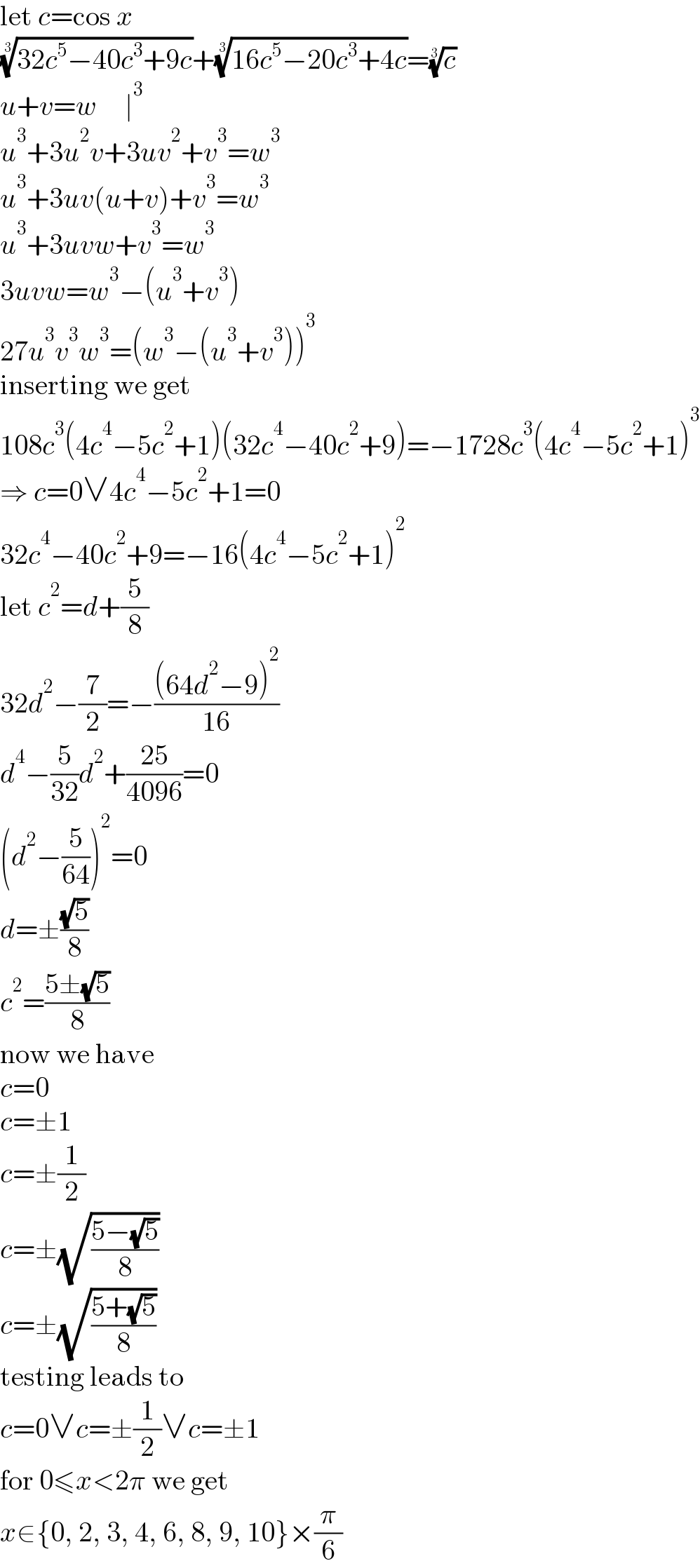 let c=cos x  ((32c^5 −40c^3 +9c))^(1/3) +((16c^5 −20c^3 +4c))^(1/3) =(c)^(1/3)   u+v=w     ∣^3   u^3 +3u^2 v+3uv^2 +v^3 =w^3   u^3 +3uv(u+v)+v^3 =w^3   u^3 +3uvw+v^3 =w^3   3uvw=w^3 −(u^3 +v^3 )  27u^3 v^3 w^3 =(w^3 −(u^3 +v^3 ))^3   inserting we get  108c^3 (4c^4 −5c^2 +1)(32c^4 −40c^2 +9)=−1728c^3 (4c^4 −5c^2 +1)^3   ⇒ c=0∨4c^4 −5c^2 +1=0  32c^4 −40c^2 +9=−16(4c^4 −5c^2 +1)^2   let c^2 =d+(5/8)  32d^2 −(7/2)=−(((64d^2 −9)^2 )/(16))  d^4 −(5/(32))d^2 +((25)/(4096))=0  (d^2 −(5/(64)))^2 =0  d=±((√5)/8)  c^2 =((5±(√5))/8)  now we have  c=0  c=±1  c=±(1/2)  c=±(√((5−(√5))/8))  c=±(√((5+(√5))/8))  testing leads to  c=0∨c=±(1/2)∨c=±1  for 0≤x<2π we get  x∈{0, 2, 3, 4, 6, 8, 9, 10}×(π/6)  