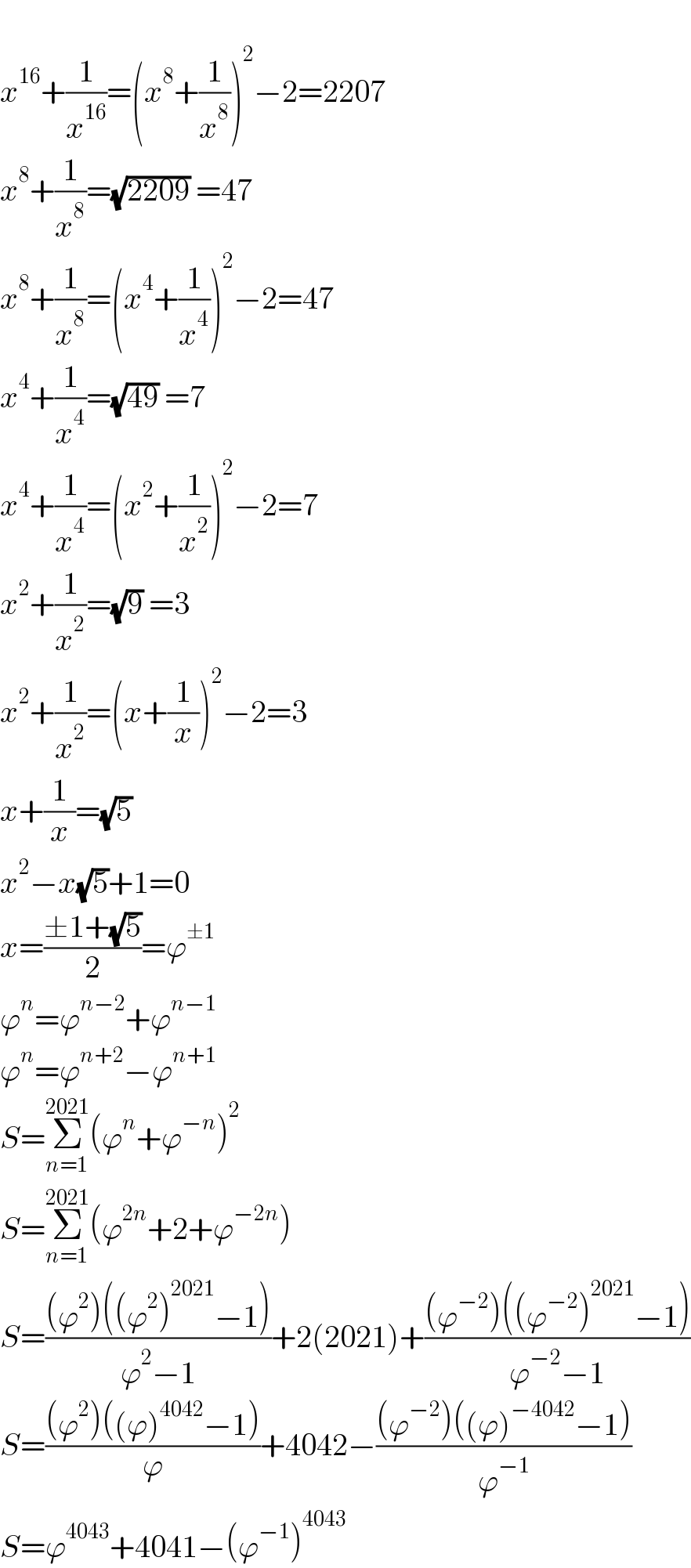   x^(16) +(1/x^(16) )=(x^8 +(1/x^8 ))^2 −2=2207  x^8 +(1/x^8 )=(√(2209)) =47  x^8 +(1/x^8 )=(x^4 +(1/x^4 ))^2 −2=47  x^4 +(1/x^4 )=(√(49)) =7  x^4 +(1/x^4 )=(x^2 +(1/x^2 ))^2 −2=7  x^2 +(1/x^2 )=(√9) =3  x^2 +(1/x^2 )=(x+(1/x))^2 −2=3  x+(1/x)=(√5)  x^2 −x(√5)+1=0  x=((±1+(√5))/2)=ϕ^(±1)   ϕ^n =ϕ^(n−2) +ϕ^(n−1)   ϕ^n =ϕ^(n+2) −ϕ^(n+1)   S=Σ_(n=1) ^(2021) (ϕ^n +ϕ^(−n) )^2   S=Σ_(n=1) ^(2021) (ϕ^(2n) +2+ϕ^(−2n) )  S=(((ϕ^2 )((ϕ^2 )^(2021) −1))/(ϕ^2 −1))+2(2021)+(((ϕ^(−2) )((ϕ^(−2) )^(2021) −1))/(ϕ^(−2) −1))  S=(((ϕ^2 )((ϕ)^(4042) −1))/ϕ)+4042−(((ϕ^(−2) )((ϕ)^(−4042) −1))/ϕ^(−1) )  S=ϕ^(4043) +4041−(ϕ^(−1) )^(4043)   