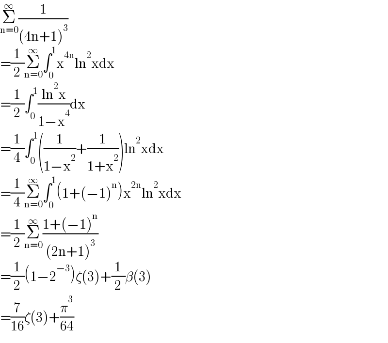 Σ_(n=0) ^∞ (1/((4n+1)^3 ))  =(1/2)Σ_(n=0) ^∞ ∫_0 ^1 x^(4n) ln^2 xdx  =(1/2)∫_0 ^1 ((ln^2 x)/(1−x^4 ))dx  =(1/4)∫_0 ^1 ((1/(1−x^2 ))+(1/(1+x^2 )))ln^2 xdx  =(1/4)Σ_(n=0) ^∞ ∫_0 ^1 (1+(−1)^n )x^(2n) ln^2 xdx  =(1/2)Σ_(n=0) ^∞ ((1+(−1)^n )/((2n+1)^3 ))  =(1/2)(1−2^(−3) )ζ(3)+(1/2)β(3)  =(7/(16))ζ(3)+(π^3 /(64))  