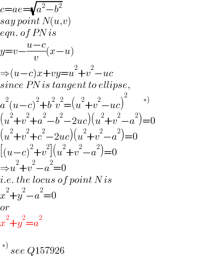c=ae=(√(a^2 −b^2 ))  say point N(u,v)  eqn. of PN is  y=v−((u−c)/v)(x−u)  ⇒(u−c)x+vy=u^2 +v^2 −uc  since PN is tangent to ellipse,  a^2 (u−c)^2 +b^2 v^2 =(u^2 +v^2 −uc)^2        ^(∗))   (u^2 +v^2 +a^2 −b^2 −2uc)(u^2 +v^2 −a^2 )=0  (u^2 +v^2 +c^2 −2uc)(u^2 +v^2 −a^2 )=0  [(u−c)^2 +v^2 ](u^2 +v^2 −a^2 )=0  ⇒u^2 +v^2 −a^2 =0  i.e. the locus of point N is  x^2 +y^2 −a^2 =0  or  x^2 +y^2 =a^2     ^(∗))  see Q157926  