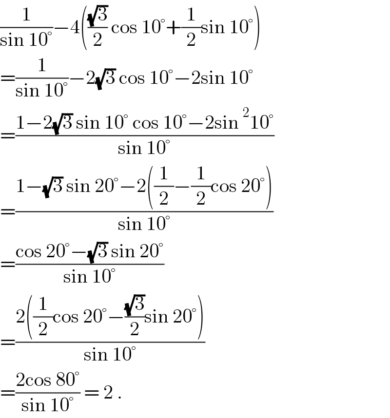 (1/(sin 10°))−4(((√3)/2) cos 10°+(1/2)sin 10°)  =(1/(sin 10°))−2(√3) cos 10°−2sin 10°  =((1−2(√3) sin 10° cos 10°−2sin^2 10°)/(sin 10°))  =((1−(√3) sin 20°−2((1/2)−(1/2)cos 20°))/(sin 10°))  =((cos 20°−(√3) sin 20°)/(sin 10°))  =((2((1/2)cos 20°−((√3)/2)sin 20°))/(sin 10°))  =((2cos 80°)/(sin 10°)) = 2 .  