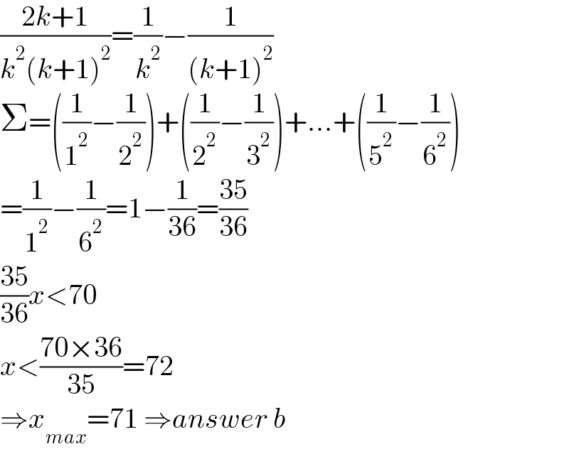 ((2k+1)/(k^2 (k+1)^2 ))=(1/k^2 )−(1/((k+1)^2 ))  Σ=((1/1^2 )−(1/2^2 ))+((1/2^2 )−(1/3^2 ))+...+((1/5^2 )−(1/6^2 ))  =(1/1^2 )−(1/6^2 )=1−(1/(36))=((35)/(36))  ((35)/(36))x<70  x<((70×36)/(35))=72  ⇒x_(max) =71 ⇒answer b  