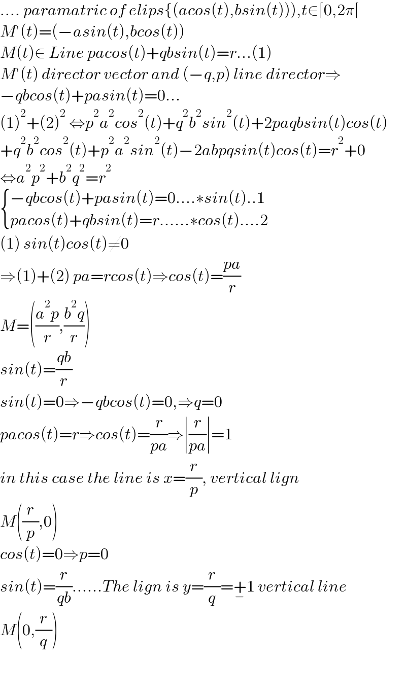 .... paramatric of elips{(acos(t),bsin(t))),t∈[0,2π[  M′(t)=(−asin(t),bcos(t))  M(t)∈ Line pacos(t)+qbsin(t)=r...(1)  M′(t) director vector and (−q,p) line director⇒  −qbcos(t)+pasin(t)=0...  (1)^2 +(2)^2  ⇔p^2 a^2 cos^2 (t)+q^2 b^2 sin^2 (t)+2paqbsin(t)cos(t)  +q^2 b^2 cos^2 (t)+p^2 a^2 sin^2 (t)−2abpqsin(t)cos(t)=r^2 +0  ⇔a^2 p^2 +b^2 q^2 =r^2    { ((−qbcos(t)+pasin(t)=0....∗sin(t)..1)),((pacos(t)+qbsin(t)=r......∗cos(t)....2)) :}  (1) sin(t)cos(t)≠0  ⇒(1)+(2) pa=rcos(t)⇒cos(t)=((pa)/r)  M=(((a^2 p)/r),((b^2 q)/r))  sin(t)=((qb)/r)  sin(t)=0⇒−qbcos(t)=0,⇒q=0  pacos(t)=r⇒cos(t)=(r/(pa))⇒∣(r/(pa))∣=1  in this case the line is x=(r/p), vertical lign  M((r/p),0)  cos(t)=0⇒p=0  sin(t)=(r/(qb))......The lign is y=(r/q)=^ +_− 1 vertical line  M(0,(r/q))      