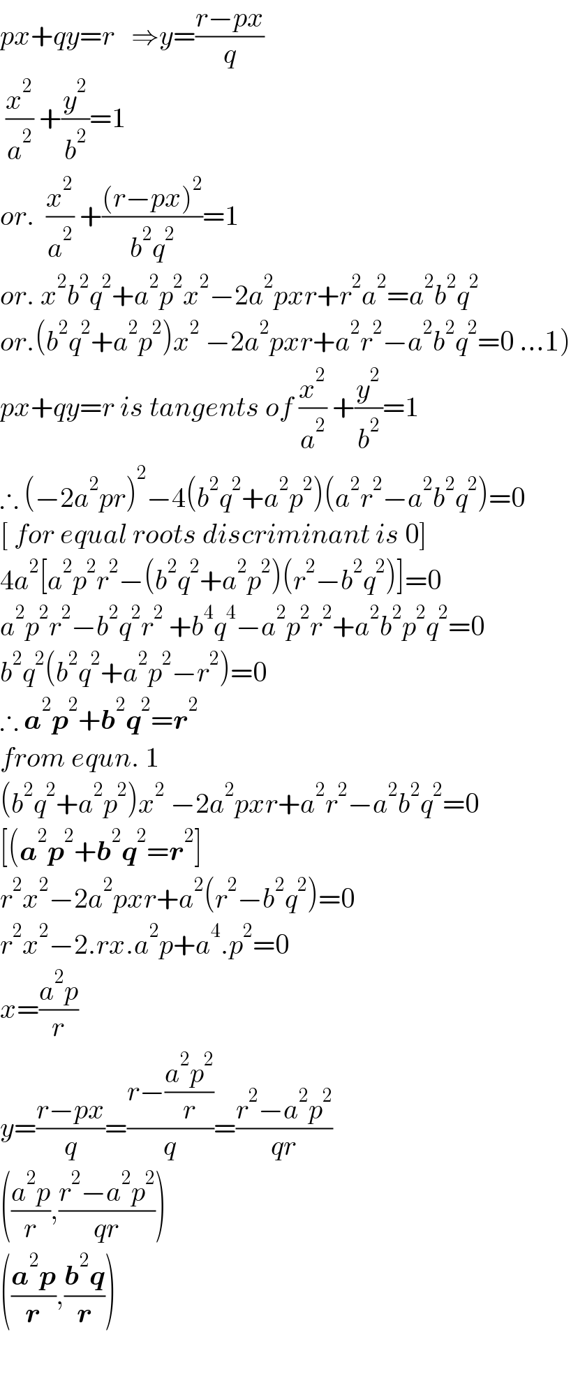 px+qy=r   ⇒y=((r−px)/q)   (x^2 /a^2 ) +(y^2 /b^2 )=1  or.  (x^2 /a^2 ) +(((r−px)^2 )/(b^2 q^2 ))=1  or. x^2 b^2 q^2 +a^2 p^2 x^2 −2a^2 pxr+r^2 a^2 =a^2 b^2 q^2   or.(b^2 q^2 +a^2 p^2 )x^2  −2a^2 pxr+a^2 r^2 −a^2 b^2 q^2 =0 ...1)  px+qy=r is tangents of (x^2 /a^2 ) +(y^2 /b^2 )=1  ∴ (−2a^2 pr)^2 −4(b^2 q^2 +a^2 p^2 )(a^2 r^2 −a^2 b^2 q^2 )=0  [ for equal roots discriminant is 0]  4a^2 [a^2 p^2 r^2 −(b^2 q^2 +a^2 p^2 )(r^2 −b^2 q^2 )]=0  a^2 p^2 r^2 −b^2 q^2 r^2  +b^4 q^4 −a^2 p^2 r^2 +a^2 b^2 p^2 q^2 =0  b^2 q^2 (b^2 q^2 +a^2 p^2 −r^2 )=0  ∴ a^2 p^2 +b^2 q^2 =r^2   from equn. 1  (b^2 q^2 +a^2 p^2 )x^2  −2a^2 pxr+a^2 r^2 −a^2 b^2 q^2 =0  [(a^2 p^2 +b^2 q^2 =r^2 ]  r^2 x^2 −2a^2 pxr+a^2 (r^2 −b^2 q^2 )=0  r^2 x^2 −2.rx.a^2 p+a^4 .p^2 =0  x=((a^2 p)/r)  y=((r−px)/q)=((r−((a^2 p^2 )/r))/q)=((r^2 −a^2 p^2 )/(qr))  (((a^2 p)/r),((r^2 −a^2 p^2 )/(qr)))  (((a^2 p)/r),((b^2 q)/r))    
