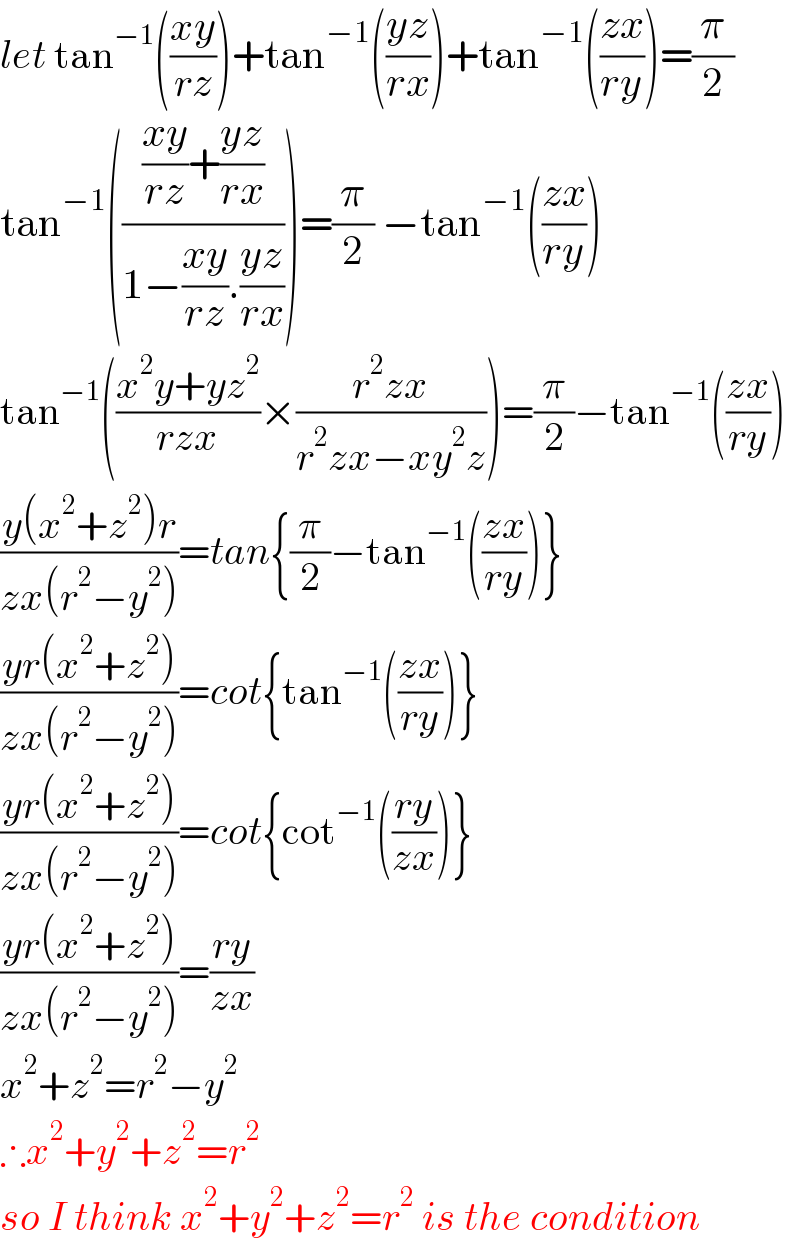 let tan^(−1) (((xy)/(rz)))+tan^(−1) (((yz)/(rx)))+tan^(−1) (((zx)/(ry)))=(π/2)  tan^(−1) (((((xy)/(rz))+((yz)/(rx)))/(1−((xy)/(rz)).((yz)/(rx)))))=(π/2) −tan^(−1) (((zx)/(ry)))  tan^(−1) (((x^2 y+yz^2 )/(rzx))×((r^2 zx)/(r^2 zx−xy^2 z)))=(π/2)−tan^(−1) (((zx)/(ry)))  ((y(x^2 +z^2 )r)/(zx(r^2 −y^2 )))=tan{(π/2)−tan^(−1) (((zx)/(ry)))}  ((yr(x^2 +z^2 ))/(zx(r^2 −y^2 )))=cot{tan^(−1) (((zx)/(ry)))}  ((yr(x^2 +z^2 ))/(zx(r^2 −y^2 )))=cot{cot^(−1) (((ry)/(zx)))}  ((yr(x^2 +z^2 ))/(zx(r^2 −y^2 )))=((ry)/(zx))  x^2 +z^2 =r^2 −y^2   ∴x^2 +y^2 +z^2 =r^2   so I think x^2 +y^2 +z^2 =r^2  is the condition  