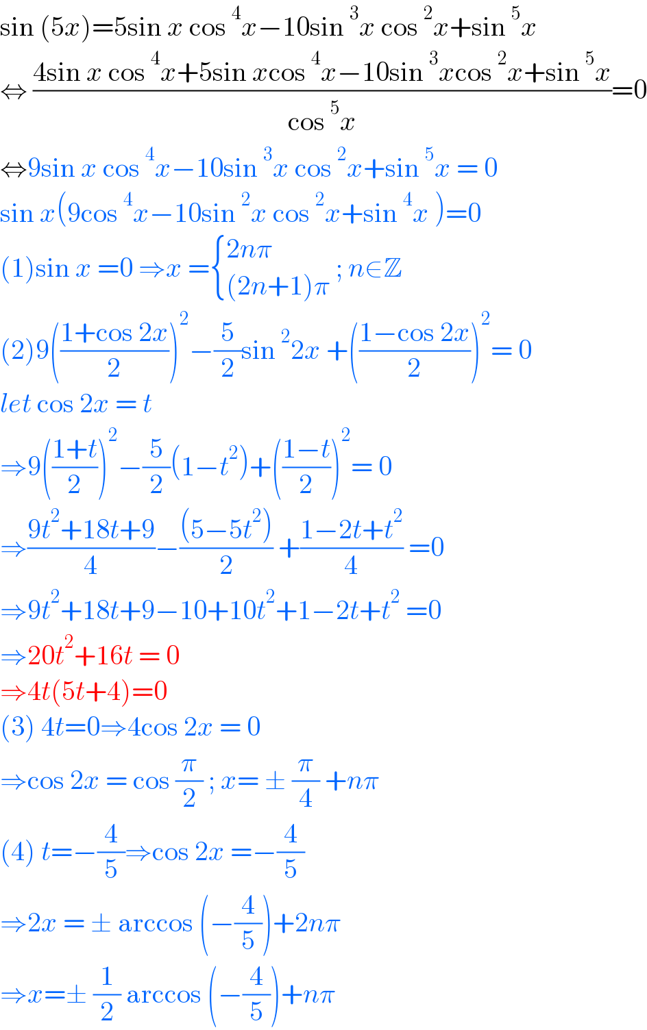 sin (5x)=5sin x cos^4 x−10sin^3 x cos^2 x+sin^5 x  ⇔ ((4sin x cos^4 x+5sin xcos^4 x−10sin^3 xcos^2 x+sin^5 x)/(cos^5 x))=0  ⇔9sin x cos^4 x−10sin^3 x cos^2 x+sin^5 x = 0  sin x(9cos^4 x−10sin^2 x cos^2 x+sin^4 x )=0  (1)sin x =0 ⇒x = { ((2nπ)),(((2n+1)π)) :} ; n∈Z  (2)9(((1+cos 2x)/2))^2 −(5/2)sin^2 2x +(((1−cos 2x)/2))^2 = 0  let cos 2x = t  ⇒9(((1+t)/2))^2 −(5/2)(1−t^2 )+(((1−t)/2))^2 = 0  ⇒((9t^2 +18t+9)/4)−(((5−5t^2 ))/2) +((1−2t+t^2 )/4) =0  ⇒9t^2 +18t+9−10+10t^2 +1−2t+t^2  =0  ⇒20t^2 +16t = 0  ⇒4t(5t+4)=0  (3) 4t=0⇒4cos 2x = 0  ⇒cos 2x = cos (π/2) ; x= ± (π/4) +nπ  (4) t=−(4/5)⇒cos 2x =−(4/5)   ⇒2x = ± arccos (−(4/5))+2nπ  ⇒x=± (1/2) arccos (−(4/5))+nπ   