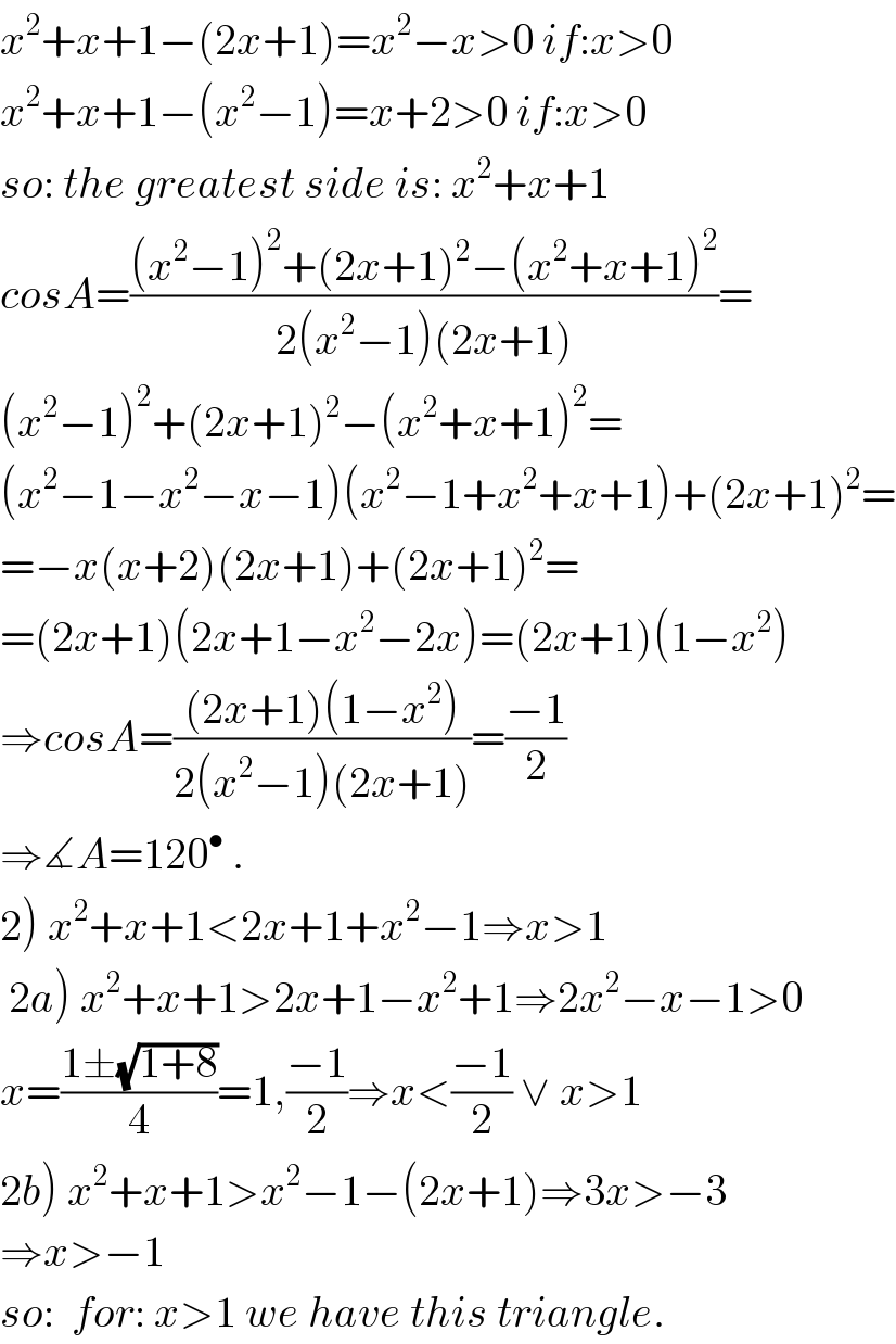 x^2 +x+1−(2x+1)=x^2 −x>0 if:x>0  x^2 +x+1−(x^2 −1)=x+2>0 if:x>0  so: the greatest side is: x^2 +x+1  cosA=(((x^2 −1)^2 +(2x+1)^2 −(x^2 +x+1)^2 )/(2(x^2 −1)(2x+1)))=  (x^2 −1)^2 +(2x+1)^2 −(x^2 +x+1)^2 =  (x^2 −1−x^2 −x−1)(x^2 −1+x^2 +x+1)+(2x+1)^2 =  =−x(x+2)(2x+1)+(2x+1)^2 =  =(2x+1)(2x+1−x^2 −2x)=(2x+1)(1−x^2 )  ⇒cosA=(((2x+1)(1−x^2 ))/(2(x^2 −1)(2x+1)))=((−1)/2)  ⇒∡A=120^•  .  2) x^2 +x+1<2x+1+x^2 −1⇒x>1   2a) x^2 +x+1>2x+1−x^2 +1⇒2x^2 −x−1>0  x=((1±(√(1+8)))/4)=1,((−1)/2)⇒x<((−1)/2) ∨ x>1  2b) x^2 +x+1>x^2 −1−(2x+1)⇒3x>−3  ⇒x>−1  so:  for: x>1 we have this triangle.  