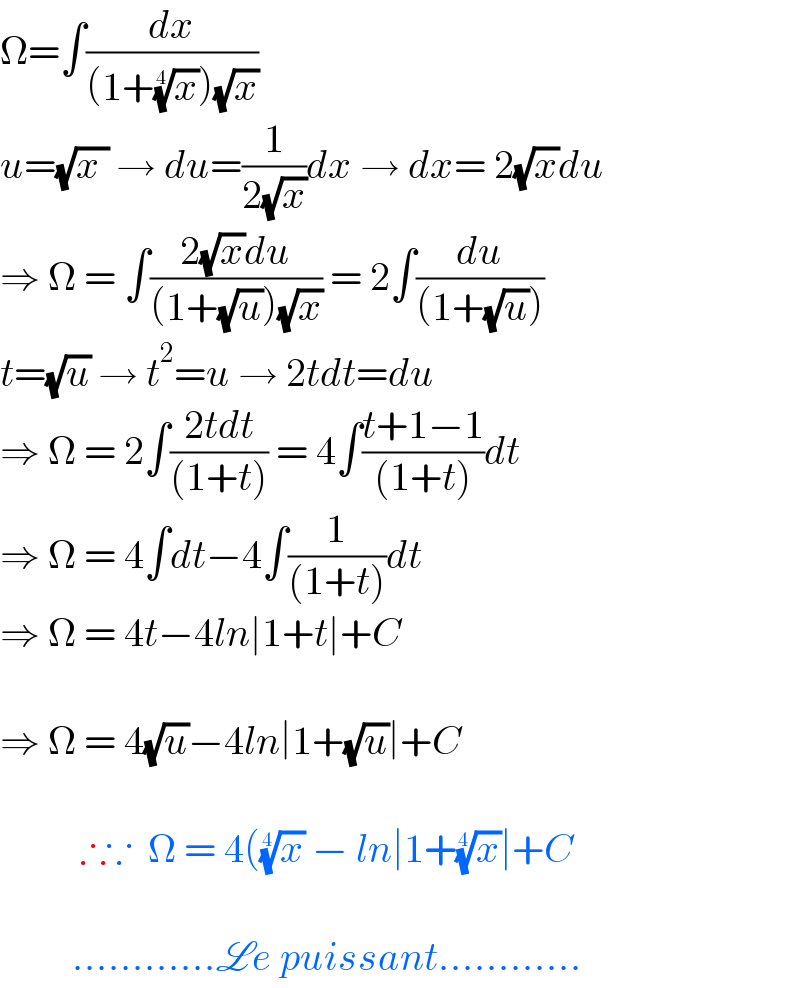 Ω=∫(dx/((1+(x)^(1/4) )(√x)))  u=(√(x )) → du=(1/(2(√x)))dx → dx= 2(√x)du  ⇒ Ω = ∫((2(√x)du)/((1+(√u))(√x))) = 2∫(du/((1+(√u))))  t=(√u) → t^2 =u → 2tdt=du  ⇒ Ω = 2∫((2tdt)/((1+t))) = 4∫((t+1−1)/((1+t)))dt  ⇒ Ω = 4∫dt−4∫(1/((1+t)))dt  ⇒ Ω = 4t−4ln∣1+t∣+C    ⇒ Ω = 4(√u)−4ln∣1+(√u)∣+C              ∴∵  Ω = 4((x)^(1/4)  − ln∣1+(x)^(1/4) ∣+C             ............Le puissant............  