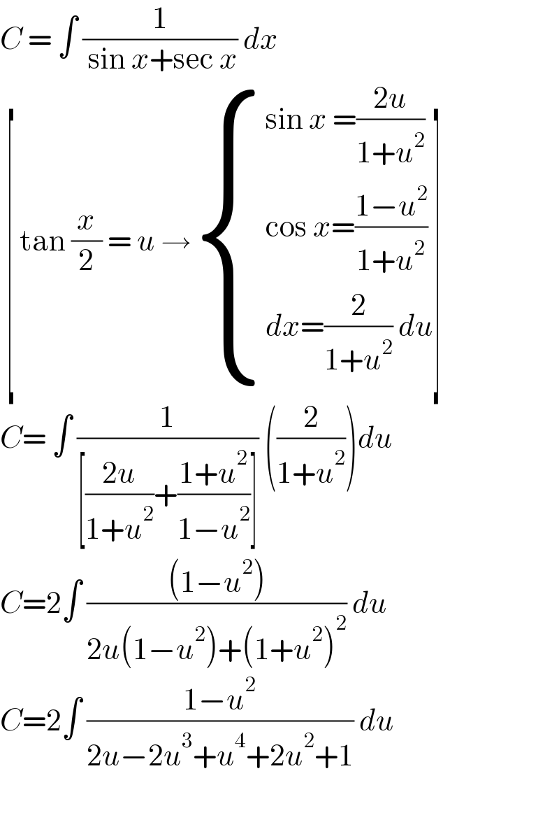 C = ∫ (1/( sin x+sec x)) dx    [ tan (x/2) = u → { ((sin x =((2u)/(1+u^2 )))),((cos x=((1−u^2 )/(1+u^2 )))),((dx=(2/(1+u^2 )) du)) :}]  C= ∫ (1/([((2u)/(1+u^2 ))+((1+u^2 )/(1−u^2 ))])) ((2/(1+u^2 )))du  C=2∫ (((1−u^2 ))/(2u(1−u^2 )+(1+u^2 )^2 )) du   C=2∫ ((1−u^2 )/(2u−2u^3 +u^4 +2u^2 +1)) du    