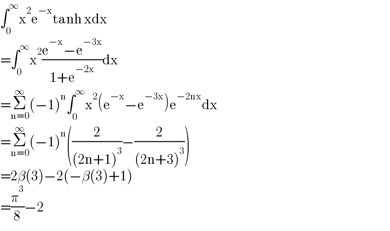∫_0 ^∞ x^2 e^(−x) tanh xdx  =∫_0 ^∞ x^2 ((e^(−x) −e^(−3x) )/(1+e^(−2x) ))dx  =Σ_(n=0) ^∞ (−1)^n ∫_0 ^∞ x^2 (e^(−x) −e^(−3x) )e^(−2nx) dx  =Σ_(n=0) ^∞ (−1)^n ((2/((2n+1)^3 ))−(2/((2n+3)^3 )))  =2β(3)−2(−β(3)+1)  =(π^3 /8)−2  
