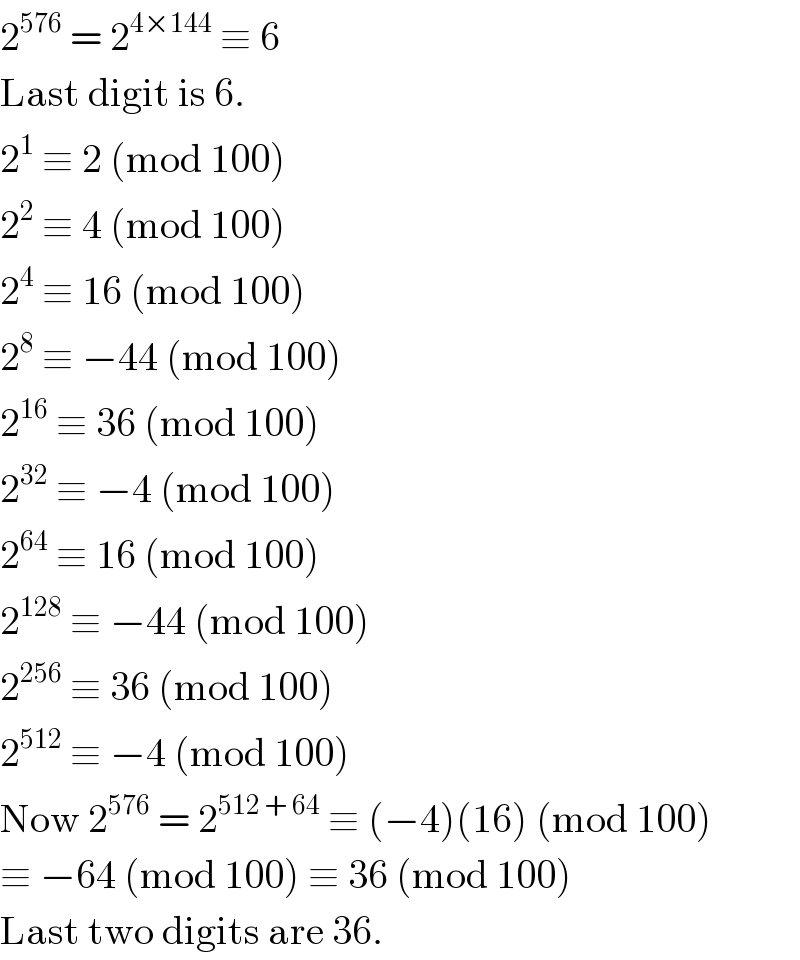 2^(576)  = 2^(4×144)  ≡ 6  Last digit is 6.  2^1  ≡ 2 (mod 100)  2^2  ≡ 4 (mod 100)  2^4  ≡ 16 (mod 100)  2^8  ≡ −44 (mod 100)  2^(16)  ≡ 36 (mod 100)  2^(32)  ≡ −4 (mod 100)  2^(64)  ≡ 16 (mod 100)  2^(128)  ≡ −44 (mod 100)  2^(256)  ≡ 36 (mod 100)  2^(512)  ≡ −4 (mod 100)  Now 2^(576)  = 2^(512 + 64)  ≡ (−4)(16) (mod 100)  ≡ −64 (mod 100) ≡ 36 (mod 100)  Last two digits are 36.  