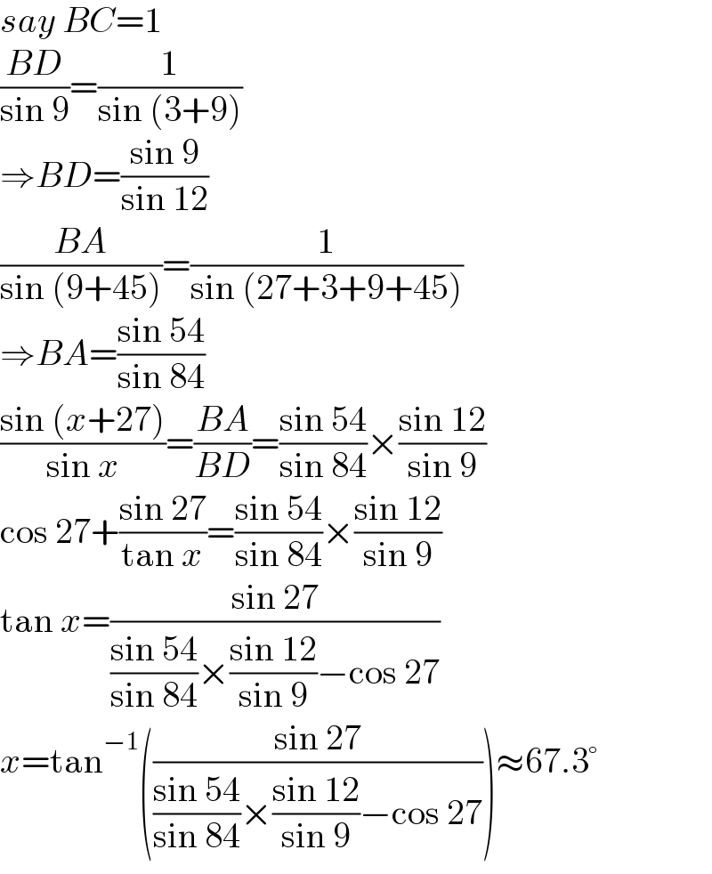 say BC=1  ((BD)/(sin 9))=(1/(sin (3+9)))   ⇒BD=((sin 9)/(sin 12))  ((BA)/(sin (9+45)))=(1/(sin (27+3+9+45)))  ⇒BA=((sin 54)/(sin 84))  ((sin (x+27))/(sin x))=((BA)/(BD))=((sin 54)/(sin 84))×((sin 12)/(sin 9))  cos 27+((sin 27)/(tan x))=((sin 54)/(sin 84))×((sin 12)/(sin 9))  tan x=((sin 27)/(((sin 54)/(sin 84))×((sin 12)/(sin 9))−cos 27))  x=tan^(−1) (((sin 27)/(((sin 54)/(sin 84))×((sin 12)/(sin 9))−cos 27)))≈67.3°  