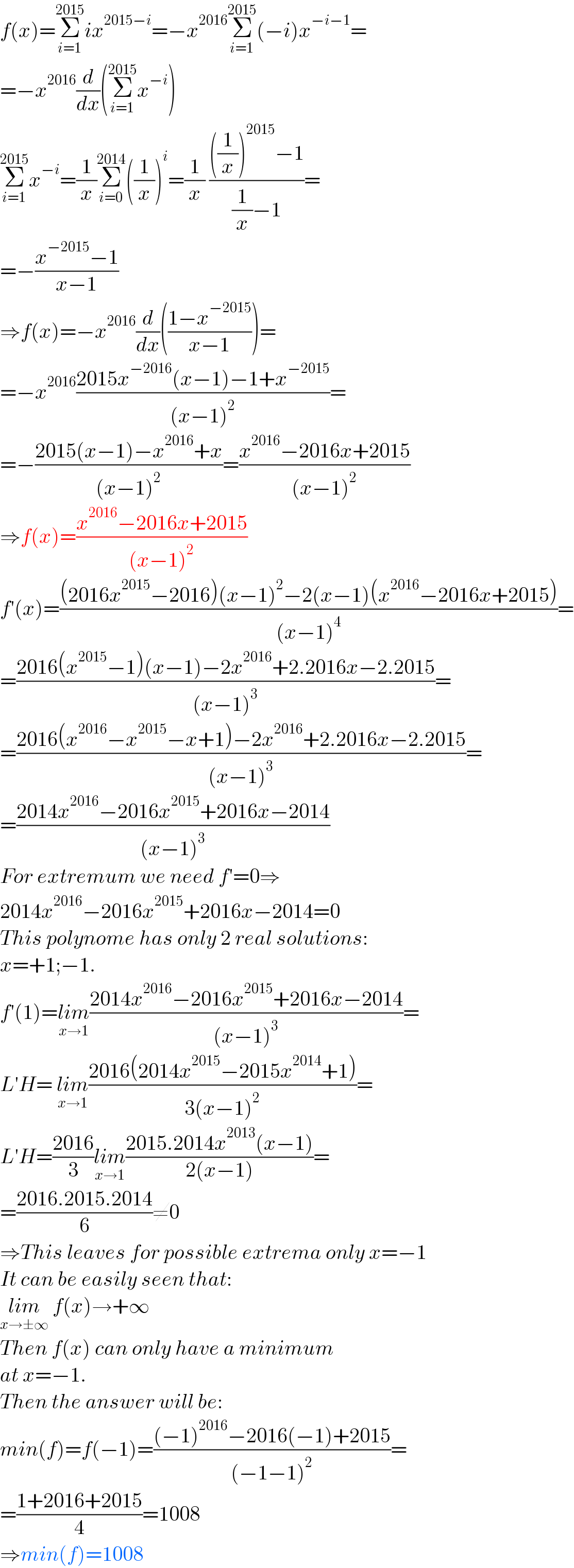 f(x)=Σ_(i=1) ^(2015) ix^(2015−i) =−x^(2016) Σ_(i=1) ^(2015) (−i)x^(−i−1) =  =−x^(2016) (d/dx)(Σ_(i=1) ^(2015) x^(−i) )  Σ_(i=1) ^(2015) x^(−i) =(1/x)Σ_(i=0) ^(2014) ((1/x))^i =(1/x) ((((1/x))^(2015) −1)/((1/x)−1))=  =−((x^(−2015) −1)/(x−1))  ⇒f(x)=−x^(2016) (d/dx)(((1−x^(−2015) )/(x−1)))=  =−x^(2016) ((2015x^(−2016) (x−1)−1+x^(−2015) )/((x−1)^2 ))=  =−((2015(x−1)−x^(2016) +x)/((x−1)^2 ))=((x^(2016) −2016x+2015)/((x−1)^2 ))  ⇒f(x)=((x^(2016) −2016x+2015)/((x−1)^2 ))  f′(x)=(((2016x^(2015) −2016)(x−1)^2 −2(x−1)(x^(2016) −2016x+2015))/((x−1)^4 ))=  =((2016(x^(2015) −1)(x−1)−2x^(2016) +2.2016x−2.2015)/((x−1)^3 ))=  =((2016(x^(2016) −x^(2015) −x+1)−2x^(2016) +2.2016x−2.2015)/((x−1)^3 ))=  =((2014x^(2016) −2016x^(2015) +2016x−2014)/((x−1)^3 ))  For extremum we need f′=0⇒  2014x^(2016) −2016x^(2015) +2016x−2014=0  This polynome has only 2 real solutions:  x=+1;−1.  f′(1)=lim_(x→1) ((2014x^(2016) −2016x^(2015) +2016x−2014)/((x−1)^3 ))=  L′H= lim_(x→1) ((2016(2014x^(2015) −2015x^(2014) +1))/(3(x−1)^2 ))=  L′H=((2016)/3)lim_(x→1) ((2015.2014x^(2013) (x−1))/(2(x−1)))=  =((2016.2015.2014)/6)≠0  ⇒This leaves for possible extrema only x=−1  It can be easily seen that:  lim_(x→±∞)  f(x)→+∞  Then f(x) can only have a minimum  at x=−1.  Then the answer will be:  min(f)=f(−1)=(((−1)^(2016) −2016(−1)+2015)/((−1−1)^2 ))=  =((1+2016+2015)/4)=1008  ⇒min(f)=1008   
