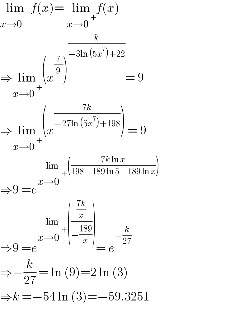 lim_(x→0^( −) ) f(x)= lim_(x→0^( +) ) f(x)  ⇒lim_(x→0^( +) ) (x^(7/9) )^(k/(−3ln (5x^7 )+22)) = 9  ⇒lim_(x→0^( +) ) (x^((7k)/(−27ln (5x^7 )+198)) ) = 9  ⇒9 =e^(lim_(x→0^( +) ) (((7k ln x)/(198−189 ln 5−189 ln x))))   ⇒9 =e^(lim_(x→0^( +) ) ((((7k)/x)/(−((189)/x))))) = e^(−(k/(27)))   ⇒−(k/(27)) = ln (9)=2 ln (3)  ⇒k =−54 ln (3)=−59.3251    