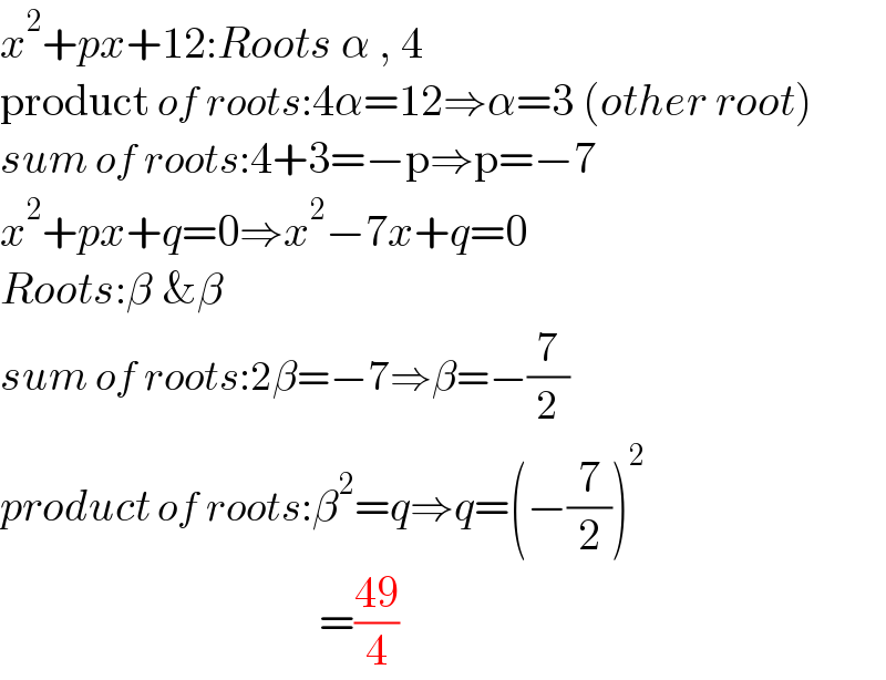 x^2 +px+12:Roots α , 4  product of roots:4α=12⇒α=3 (other root)  sum of roots:4+3=−p⇒p=−7  x^2 +px+q=0⇒x^2 −7x+q=0  Roots:β &β  sum of roots:2β=−7⇒β=−(7/2)  product of roots:β^2 =q⇒q=(−(7/2))^2                                       =((49)/4)  